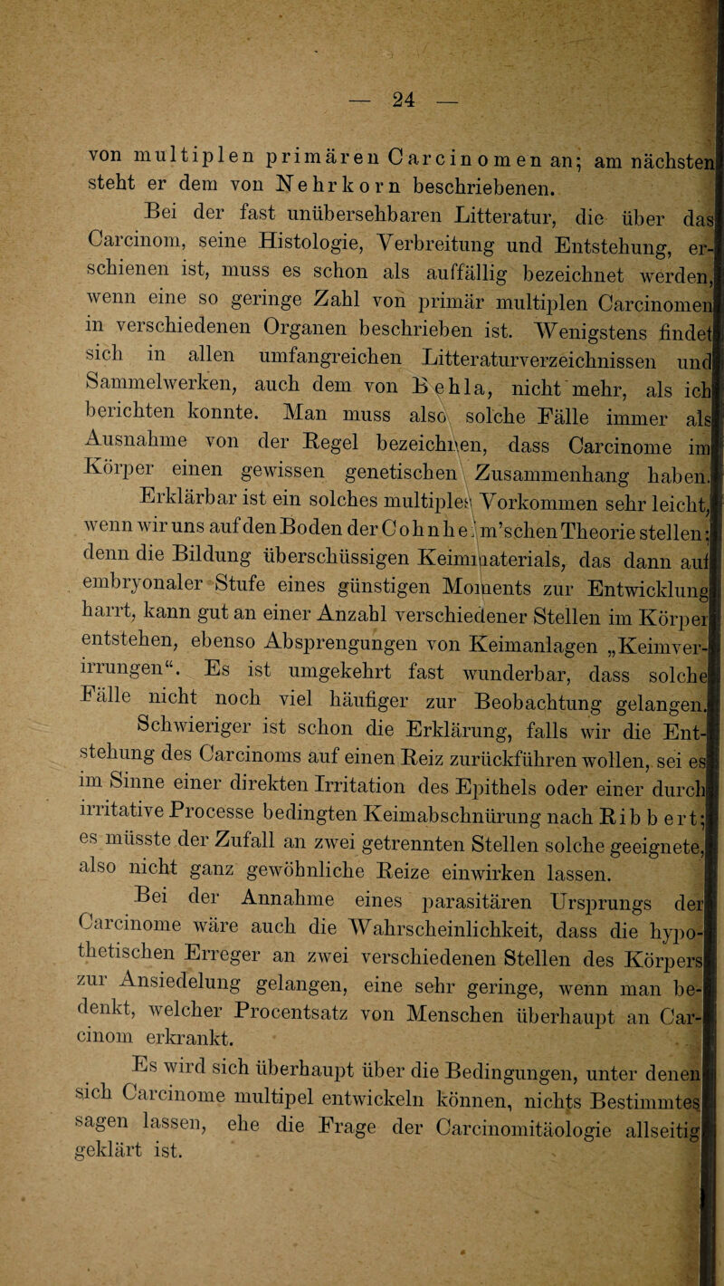 von multiplen primären Carcinomen an} am nächsten steht er dem von Nehrkorn beschriebenen. Bei der fast unübersehbaren Litteratur, die über da Carcinom, seine Histologie, Verbreitung und Entstehung, er schienen ist, muss es schon als auffällig bezeichnet werden,j wenn eine so geringe Zahl von primär multiplen Carcinomei in verschiedenen Organen beschrieben ist. Wenigstens finde sich in allen umfangreichen Litteraturverzeichnissen und Sammelwerken, auch dem von Be bla, nicht mehr, als ich belichten konnte. Man muss also solche Eälle immer alsl Ausnahme von der Regel bezeichnen, dass Carcinome imj Körper einen gewissen genetischen Zusammenhang haben.! Erklärbar ist ein solches multiple^ Vorkommen sehr leicht, wenn wir uns auf den Boden der C o h n h e; m’schen Theorie stellen ;| denn die Bildung überschüssigen Keimigaterials, das dann auf embryonaler Stufe eines günstigen Moments zur Entwicklung! harrt, kann gut an einer Anzahl verschiedener Stellen im Körper entstehen, ebenso Absprengungen von Keimanlagen „Keimver irrungen“. Es ist umgekehrt fast wunderbar, dass solche Fälle nicht noch viel häufiger zur Beobachtung gelangen Schwieriger ist schon die Erklärung, falls wir die Ent stekung des Garcinoms auf einen Reiz zurückführen wollen, sei es im Sinne einer direkten Irritation des Epithels oder einer durch irritative Processe bedingten Keimabschnürung nach Rib b ert; es müsste der Zufall an zwei getrennten Stellen solche geeignete,! also nicht ganz gewöhnliche Reize einwirken lassen. Bei der Annahme eines parasitären Ursprungs der) Caicinome wäre auch die Wahrscheinlichkeit, dass die hypo thetischen Erreger an zwei verschiedenen Stellen des Körpers| zui Ansiedelung gelangen, eine sehr geringe, wenn man be¬ denkt, welcher Procentsatz von Menschen überhaupt an Car¬ cinom erkrankt. Es wird sich überhaupt über die Bedingungen, unter denen sich Carcinome multipel entwickeln können, nichts Bestimmtes sagen lassen, ehe die Frage der Carcinomitäologie allseitig geklärt ist.