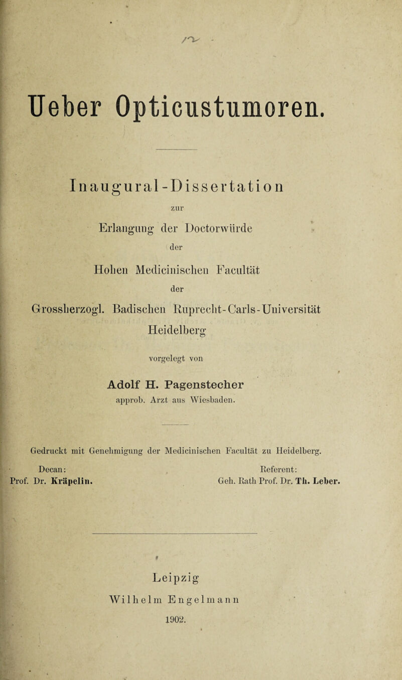 /V Ueber Opticustumoren. Inaug ural - Dissertation zur Erlangung der Doctorwürde der Hohen Medicinischen Facultat der Grossherzogi. Badischen Ruprecht-Carls-Universität Heidelberg vorgelegt von Adolf H. Pagenstecher approb. Arzt aus Wiesbaden. Gedruckt mit Genehmigung der Medicinischen Facultat zu Heidelberg. Decan: Prof. Dr. Kriipelin. Referent: Geh. Rath Prof. Dr. Tli. Leber. Leipzig Wilhelm Engelmann 1902.