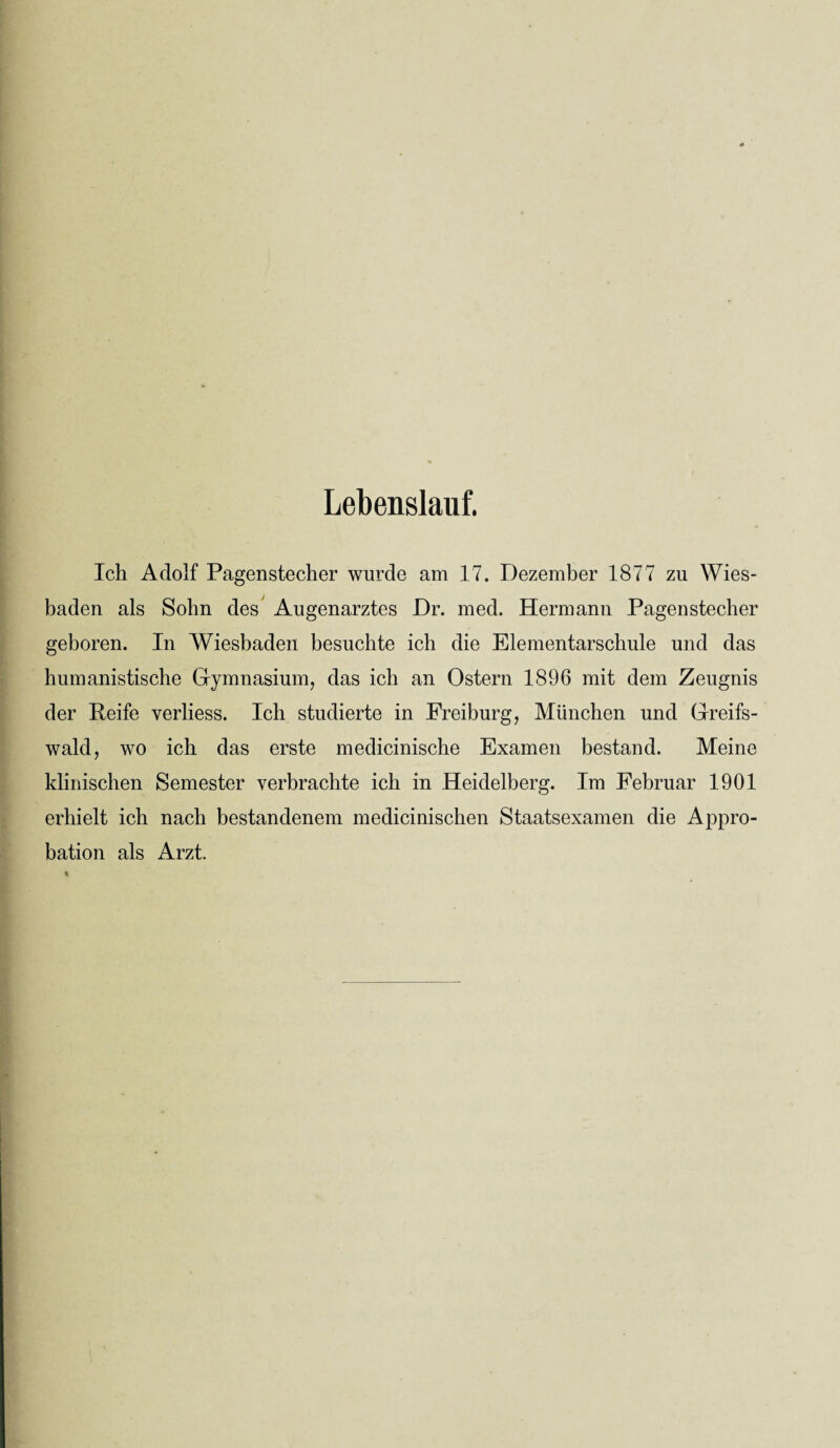 Lebenslauf. Ich Adolf Pagenstecher wurde am 17. Dezember 1877 zu Wies¬ baden als Sohn des Augenarztes Dr. med. Hermann Pagenstecher geboren. In Wiesbaden besuchte ich die Elementarschule und das humanistische Gymnasium, das ich an Ostern 1896 mit dem Zeugnis der Reife verliess. Ich studierte in Freiburg, München und Greifs¬ wald, wo ich das erste medicinische Examen bestand. Meine klinischen Semester verbrachte ich in Heidelberg. Im Februar 1901 erhielt ich nach bestandenem medicinischen Staatsexamen die Appro¬ bation als Arzt.