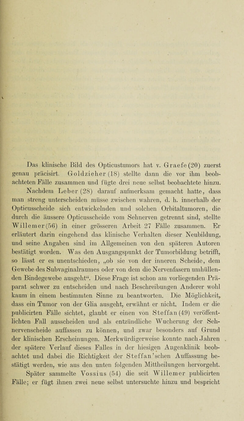 genau präcisirt. Goldzieher (18) stellte dann die vor ihm beob¬ achteten Fälle zusammen und fügte drei neue selbst beobachtete hinzu. Nachdem Leber (28) darauf aufmerksam gemacht hatte, dass man streng unterscheiden müsse zwischen wahren, d. h. innerhalb der Opticusscheide sich entwickelnden und solchen Orbitaltumoren, die durch die äussere Opticusscheide vom Sehnerven getrennt sind, stellte Willem er (56) in einer grösseren Arbeit 27 Fälle zusammen. Er erläutert darin eingehend das klinische Verhalten dieser Neubildung, und seine Angaben sind im Allgemeinen von den späteren Autoren bestätigt worden. Was den Ausgangspunkt der Tumorbildung betrifft, so lässt er es unentschieden, „ob sie von der inneren Scheide, dem Gewebe des Subvaginalraumes oder von dem die Nervenfasern umhüllen¬ den Bindegewebe ausgeht“. Diese Frage ist schon am vorliegenden Prä¬ parat schwer zu entscheiden und nach Beschreibungen Anderer wohl kaum in einem bestimmten Sinne zu beantworten. Die Möglichkeit, dass ein Tumor von der Glia ausgeht, erwähnt er nicht. Indem er die publicirten Fälle sichtet, glaubt er einen von Steffan(49) veröffent¬ lichten Fall ausscheiden und als entzündliche Wucherung der Seh¬ nervenscheide auffassen zu können, und zwar besonders auf Grund der klinischen Erscheinungen. Merkwürdigerweise konnte nach Jahren der spätere Verlauf dieses Falles in der hiesigen Augenklinik beob¬ achtet und dabei die Richtigkeit der S t eff an ’ sehen Auffassung be¬ stätigt werden, wie aus den unten folgenden Mittheilungen hervorgeht. Später sammelte Vossius (54) die seit Willem er publicirten Fälle; er fügt ihnen zwei neue selbst untersuchte hinzu und bespricht