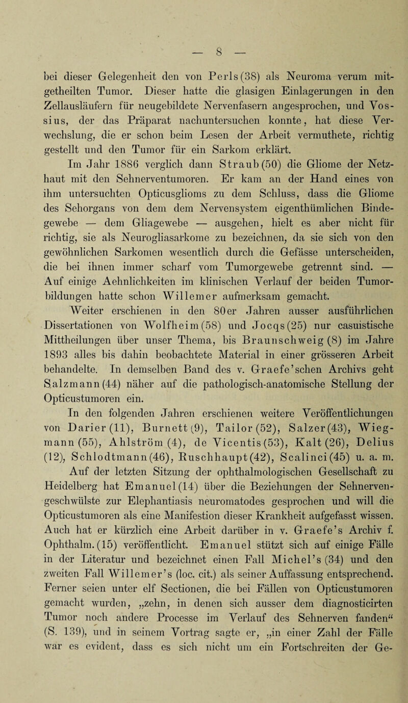 bei dieser Gelegenheit den von Perls(38) als Neuroma verum mit- getheilten Tumor. Dieser hatte die glasigen Einlagerungen in den Zellausläufern für neugebildete Nervenfasern an gesprochen, und Vos- sius, der das Präparat nachuntersuchen konnte, hat diese Ver¬ wechslung, die er schon beim Lesen der Arbeit vermuthete, richtig gestellt und den Tumor für ein Sarkom erklärt. Im Jahr 1886 verglich dann Straub (50) die Gliome der Netz¬ haut mit den Sehnerventumoren. Er kam an der Hand eines von ihm untersuchten Opticusglioms zu dem Schluss, dass die Gliome des Sehorgans von dem dem Nervensystem eigentümlichen Binde¬ gewebe — dem Gliagewebe — ausgehen, hielt es aber nicht für richtig, sie als Neurogliasarkome zu bezeichnen, da sie sich von den gewöhnlichen Sarkomen wesentlich durch die Gefässe unterscheiden, die bei ihnen immer scharf vom Tumorgewebe getrennt sind. — Auf einige Aehnlichkeiten im klinischen Verlauf der beiden Tumor¬ bildungen hatte schon Willem er aufmerksam gemacht. Weiter erschienen in den 80 er Jahren ausser ausführlichen Dissertationen von Wolfheim (58) und Jocqs(25) nur casuistische Mittheilungen über unser Thema, bis Braun schweig (8) im Jahre 1893 alles bis dahin beobachtete Material in einer grösseren Arbeit behandelte. In demselben Band des v. Graefe’sehen Archivs geht Salzmann (44) näher auf die pathologisch-anatomische Stellung der Opticustumoren ein. In den folgenden Jahren erschienen weitere Veröffentlichungen von Darier (11), Burnett (9), Tailor(52), Salzer(43), Wieg¬ mann (55), Ahlström (4), de Vicentis (53), Kalt (26), Delius (12), Schlodtmann(46), Ruschhaupt(42), Scalinci(45) u. a. m. Auf der letzten Sitzung der ophthalmologischen Gesellschaft zu Heidelberg hat Emanuel(14) über die Beziehungen der Sehnerven¬ geschwülste zur Elephantiasis neuromatodes gesprochen und will die Opticustumoren als eine Manifestion dieser Krankheit aufgefasst wissen. Auch hat er kürzlich eine Arbeit darüber in v. Graefe’s Archiv f. Ophthalm. (15) veröffentlicht. Emanuel stützt sich auf einige Fälle in der Literatur und bezeichnet einen Fall Michel’s (34) und den zweiten Fall Willemer’s (loc. cit.) als seiner Auffassung entsprechend. Ferner seien unter elf Sectionen, die bei Fällen von Opticustumoren gemacht wurden, „zehn, in denen sich ausser dem diagnosticirten Tumor noch andere Processe im Verlauf des Sehnerven fanden“ (S. 139), und in seinem Vortrag sagte er, „in einer Zahl der Fälle war es evident, dass es sich nicht um ein Fortschreiten der Ge-