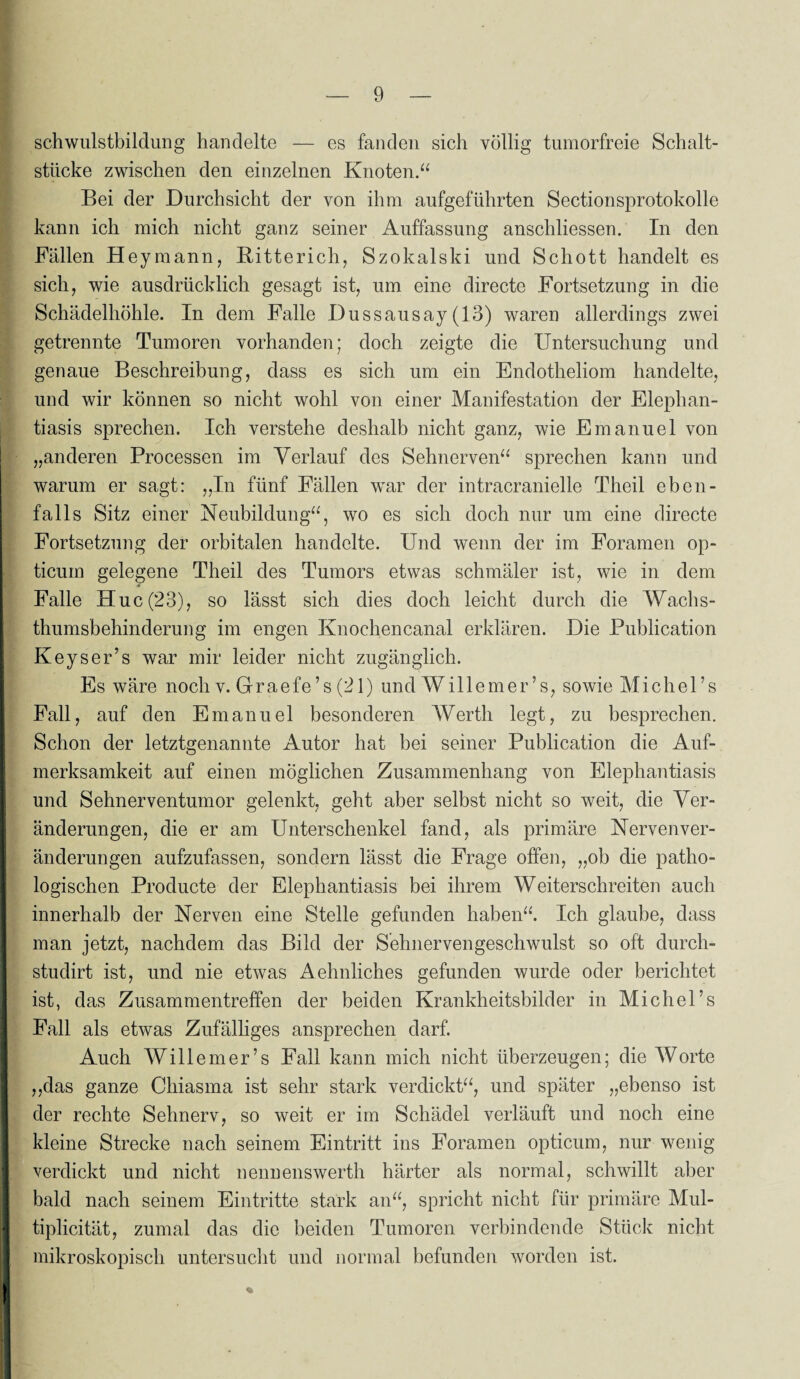 Schwulstbildung handelte — es fanden sich völlig tumorfreie Schalt¬ stücke zwischen den einzelnen Knoten.“ Bei der Durchsicht der von ihm aufgeführten Sectionsprotokolle kann ich mich nicht ganz seiner Auffassung anschliessen. In den Fällen Heymann, Bitterich, Szokalski und Schott handelt es sich, wie ausdrücklich gesagt ist, um eine directe Fortsetzung in die Schädelhöhle. In dem Falle Dussausay(13) waren allerdings zwei getrennte Tumoren vorhanden; doch zeigte die Untersuchung und genaue Beschreibung, dass es sich um ein Endotheliom handelte, und wir können so nicht wohl von einer Manifestation der Elephan¬ tiasis sprechen. Ich verstehe deshalb nicht ganz, wie Emanuel von „anderen Processen im Verlauf des Sehnerven“ sprechen kann und warum er sagt: „In fünf Fällen war der intracranielle Theil eben¬ falls Sitz einer Neubildung“, wo es sich doch nur um eine directe Fortsetzung der orbitalen handelte. Und wenn der im Foramen op- ticum gelegene Theil des Tumors etwas schmäler ist, wie in dem Falle Huc(23), so lässt sich dies doch leicht durch die Wachs¬ thumsbehinderung im engen Knochencanal erklären. Die Publication Keys er’s war mir leider nicht zugänglich. Es wäre noch v. Graefe’s (21) und Willemer’s, sowie Michel’s Fall, auf den Emanuel besonderen Werth legt, zu besprechen. Schon der letztgenannte Autor hat bei seiner Publication die Auf¬ merksamkeit auf einen möglichen Zusammenhang von Elephantiasis und Sehnerventumor gelenkt, geht aber selbst nicht so weit, die Ver¬ änderungen, die er am Unterschenkel fand, als primäre Nerven Ver¬ änderungen aufzufassen, sondern lässt die Frage offen, „ob die patho¬ logischen Producte der Elephantiasis bei ihrem Weiterschreiten auch innerhalb der Nerven eine Stelle gefunden haben“. Ich glaube, dass man jetzt, nachdem das Bild der Sehnervengeschwulst so oft durch- studirt ist, und nie etwas Aehnliches gefunden wurde oder berichtet ist, das Zusammentreffen der beiden Krankheitsbilder in Michel’s Fall als etwas Zufälliges ansprechen darf. Auch Willemer’s Fall kann mich nicht überzeugen; die Worte „das ganze Chiasma ist sehr stark verdickt“, und später „ebenso ist der rechte Sehnerv, so weit er im Schädel verläuft und noch eine kleine Strecke nach seinem Eintritt ins Foramen opticum, nur wenig verdickt und nicht nennenswerth härter als normal, schwillt aber bald nach seinem Eintritte stärk an“, spricht nicht für primäre Mul- tiplicität, zumal das die beiden Tumoren verbindende Stück nicht mikroskopisch untersucht und normal befunden worden ist.