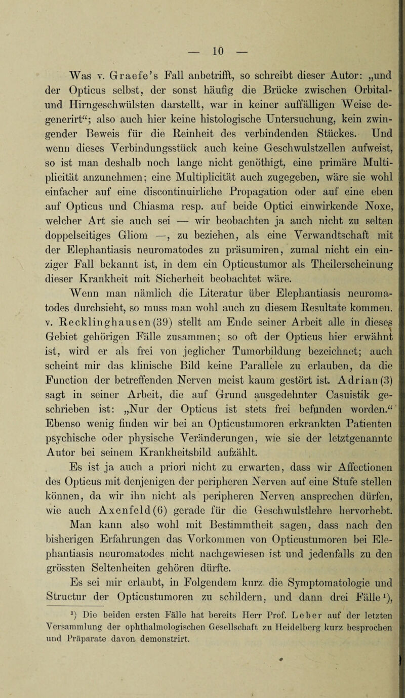 Was v. Graefe’s Fall anbetrifft, so schreibt dieser Autor: „und der Opticus selbst, der sonst häufig die Brücke zwischen Orbital¬ und Hirngeschwülsten darstellt, war in keiner auffälligen Weise de- generirt“; also auch hier keine histologische Untersuchung, kein zwin¬ gender Beweis für die Feinheit des verbindenden Stückes. Und wenn dieses Verbindungsstück auch keine Geschwulstzellen aufweist, so ist man deshalb noch lange nicht genöthigt, eine primäre Multi- plicität anzunehmen; eine Multiplicität auch zugegeben, wäre sie wohl einfacher auf eine discontinuirliche Propagation oder auf eine eben auf Opticus und Chiasma resp. auf beide Optici einwirkende Noxe, welcher Art sie auch sei — wir beobachten ja auch nicht zu selten doppelseitiges Gliom —, zu beziehen, als eine Verwandtschaft mit der Elephantiasis neuromatodes zu präsumiren, zumal nicht ein ein¬ ziger Fall bekannt ist, in dem ein Opticustumor als Theilerscheinung dieser Krankheit mit Sicherheit beobachtet wäre. Wenn man nämlich die Literatur über Elephantiasis neuroma¬ todes durchsieht, so muss man wohl auch zu diesem Resultate kommen, v. Recklinghausen (39) stellt am Ende seiner Arbeit alle in diese^ Gebiet gehörigen Fälle zusammen; so oft der Opticus hier erwähnt ist, wird er als frei von jeglicher Tumorbildung bezeichnet; auch scheint mir das klinische Bild keine Parallele zu erlauben, da die Function der betreffenden Nerven meist kaum gestört ist. Adrian (3) sagt in seiner Arbeit, die auf Grund ausgedehnter Casuistik ge¬ schrieben ist: „Nur der Opticus ist stets frei befunden worden.“ Ebenso wenig finden wir bei an Opticustumoren erkrankten Patienten psychische oder physische Veränderungen, wie sie der letztgenannte Autor bei seinem Krankheitsbild aufzählt. Es ist ja auch a priori nicht zu erwarten, dass wir Affectionen des Opticus mit denjenigen der peripheren Nerven auf eine Stufe stellen können, da wir ihn nicht als peripheren Nerven ansprechen dürfen, wie auch Axenfeld(6) gerade für die Geschwulstlehre hervorhebt. Man kann also wohl mit Bestimmtheit sagen, dass nach den bisherigen Erfahrungen das Vorkommen von Opticustumoren bei Ele¬ phantiasis neuromatodes nicht nachgewiesen ist und jedenfalls zu den grössten Seltenheiten gehören dürfte. Es sei mir erlaubt, in Folgendem kurz die Symptomatologie und Structur der Opticustumoren zu schildern, und dann drei Fälle1), *) Die beiden ersten Fälle hat bereits Herr Prof. Leber auf der letzten Versammlung der ophthalmologischen Gesellschaft zu Heidelberg kurz besprochen und Präparate davon demonstrirt.