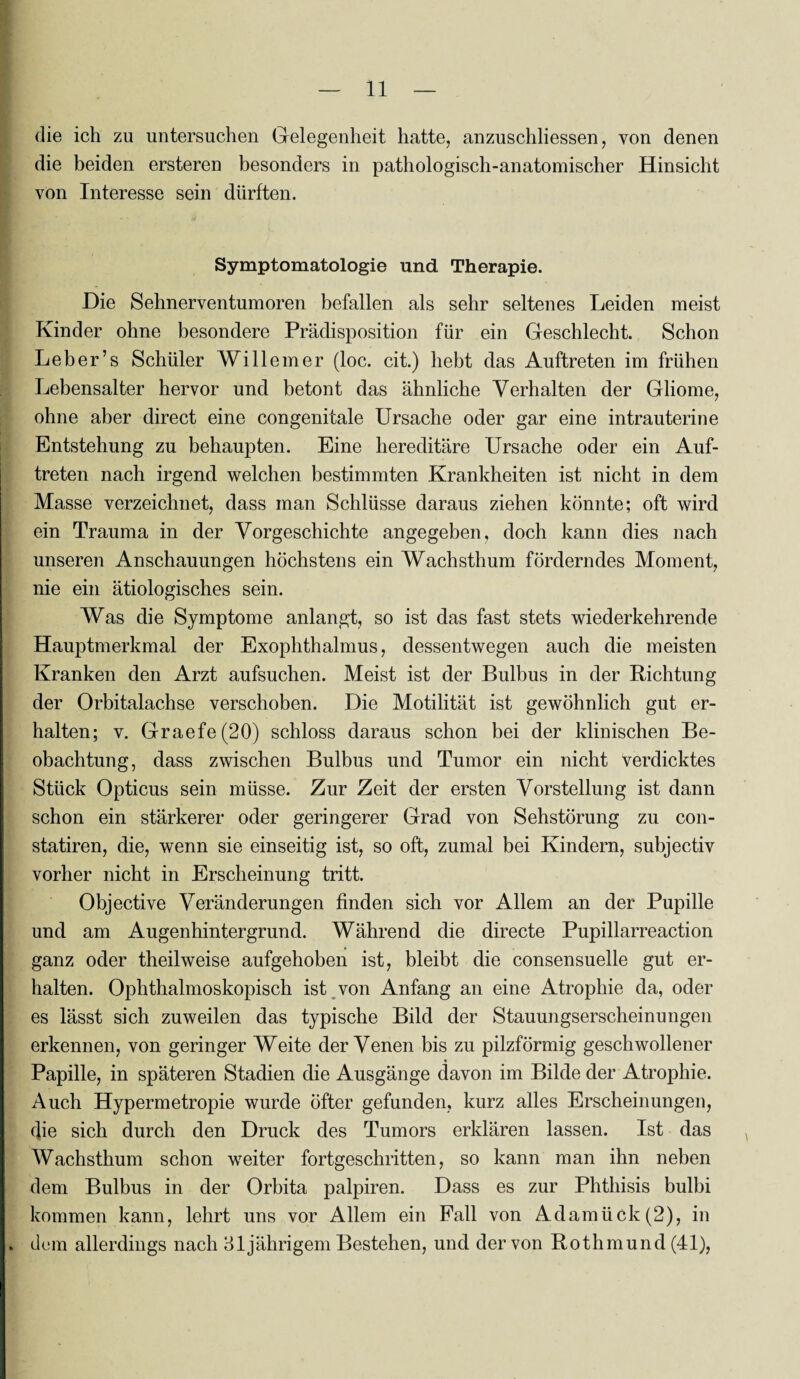 die ich zu untersuchen Gelegenheit hatte, anzuschliessen, von denen die beiden ersteren besonders in pathologisch-anatomischer Hinsicht von Interesse sein dürften. Symptomatologie und Therapie. Die Sehnerventumoren befallen als sehr seltenes Leiden meist Kinder ohne besondere Prädisposition für ein Geschlecht. Schon Le her’s Schüler Willem er (loc. cit.) hebt das Auftreten im frühen Lebensalter hervor und betont das ähnliche Verhalten der Gliome, ohne aber direct eine congenitale Ursache oder gar eine intrauterine Entstehung zu behaupten. Eine hereditäre Ursache oder ein Auf¬ treten nach irgend welchen bestimmten Krankheiten ist nicht in dem Masse verzeichnet, dass man Schlüsse daraus ziehen könnte; oft wird ein Trauma in der Vorgeschichte angegeben, doch kann dies nach unseren Anschauungen höchstens ein Wachsthum förderndes Moment, nie ein ätiologisches sein. Was die Symptome anlangt, so ist das fast stets wiederkehrende Hauptmerkmal der Exophthalmus, dessentwegen auch die meisten Kranken den Arzt aufsuchen. Meist ist der Bulbus in der Richtung der Orbitalachse verschoben. Die Motilität ist gewöhnlich gut er¬ halten; v. Graefe(20) schloss daraus schon bei der klinischen Be¬ obachtung, dass zwischen Bulbus und Tumor ein nicht verdicktes Stück Opticus sein müsse. Zur Zeit der ersten Vorstellung ist dann schon ein stärkerer oder geringerer Grad von Sehstörung zu con- statiren, die, wenn sie einseitig ist, so oft, zumal bei Kindern, subjectiv vorher nicht in Erscheinung tritt. Objective Veränderungen finden sich vor Allem an der Pupille und am Augenhintergrund. Während die directe Pupillarreaction ganz oder theilweise aufgehoben ist, bleibt die consensuelle gut er¬ halten. Ophthalmoskopisch ist von Anfang an eine Atrophie da, oder es lässt sich zuweilen das typische Bild der Stauungserscheinungen erkennen, von geringer Weite der Venen bis zu pilzförmig geschwollener ■» Papille, in späteren Stadien die Ausgänge davon im Bilde der Atrophie. Auch Hypermetropie wurde öfter gefunden, kurz alles Erscheinungen, die sich durch den Druck des Tumors erklären lassen. Ist das Wachsthum schon weiter fortgeschritten, so kann man ihn neben dem Bulbus in der Orbita palpiren. Dass es zur Phthisis bulbi kommen kann, lehrt uns vor Allem ein Fall von Adamück(2), in . dem allerdings nach 31 jährigem Bestehen, und der von Rothmund (41),