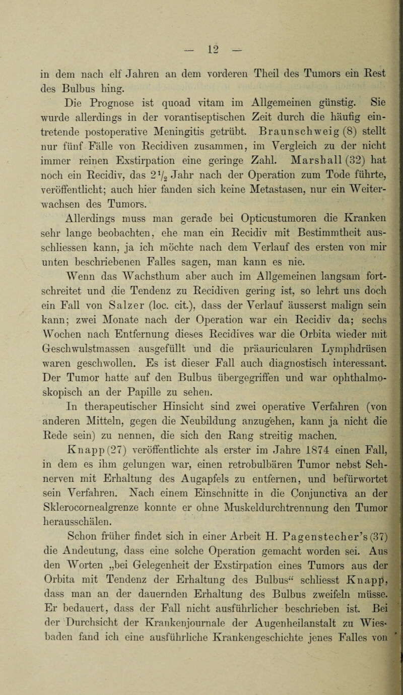 in dem nach elf Jahren an dem vorderen Theil des Tumors ein Rest des Bulbus hing. Die Prognose ist quoad vitam im Allgemeinen günstig. Sie wurde allerdings in der vorantiseptischen Zeit durch die häufig ein¬ tretende postoperative Meningitis getrübt. Braun schweig (8) stellt nur fünf Fälle von Recidiven zusammen, im Vergleich zu der nicht immer reinen Exstirpation eine geringe Zahl. Marshall (32) hat noch ein Recidiv, das 2*4 Jahr nach der Operation zum Tode führte, veröffentlicht; auch hier fanden sich keine Metastasen, nur ein Weiter¬ wachsen des Tumors. Allerdings muss man gerade bei Opticustumoren die Kranken sehr lange beobachten, ehe man ein Recidiv mit Bestimmtheit aus- schliessen kann, ja ich möchte nach dem Verlauf des ersten von mir unten beschriebenen Falles sagen, man kann es nie. Wenn das Wachsthum aber auch im Allgemeinen langsam fort¬ schreitet und che Tendenz zu Recidiven gering ist, so lehrt uns doch ein Fall von Salzer (loc. cit.), dass der Verlauf äusserst malign sein kann; zwei Monate nach der Operation war ein Recidiv da; sechs Wochen nach Entfernung dieses Recidives war die Orbita wieder mit Geschwulstmassen ausgefüllt und die präauricularen Lymphdrüsen waren geschwollen. Es ist dieser Fall auch diagnostisch interessant. Der Tumor hatte auf den Bulbus übergegriffen und war ophthalmo¬ skopisch an der Papille zu sehen. In therapeutischer Hinsicht sind zwei operative Verfahren (von anderen Mitteln, gegen die Neubildung anzugehen, kann ja nicht die Rede sein) zu nennen, die sich den Rang streitig machen. Knapp (27) veröffentlichte als erster im Jahre 1874 einen Fall, in dem es ihm gelungen war, einen retrobulbären Tumor nebst Seh¬ nerven mit Erhaltung des Augapfels zu entfernen, und befürwortet sein Verfahren. Nach einem Einschnitte in die Conjunctiva an der Sklerocornealgrenze konnte er ohne Muskeldurchtrennung den Tumor herausschälen. Schon früher findet sich in einer Arbeit H. Pagenstecher’s (37) die Andeutung, dass eine solche Operation gemacht worden sei. Aus den Worfen „hei Gelegenheit der Exstirpation eines Tumors aus der Orbita mit Tendenz der Erhaltung des Bulbus“ schliesst Knapp, dass man an der dauernden Erhaltung des Bulbus zweifeln müsse. Er bedauert, dass der Fall nicht ausführlicher beschrieben ist. Bei der Durchsicht der Krankenjournale der Au gen heil anstatt zu Wies* baden fand ich eine ausführliche Krankengeschichte jenes Falles von