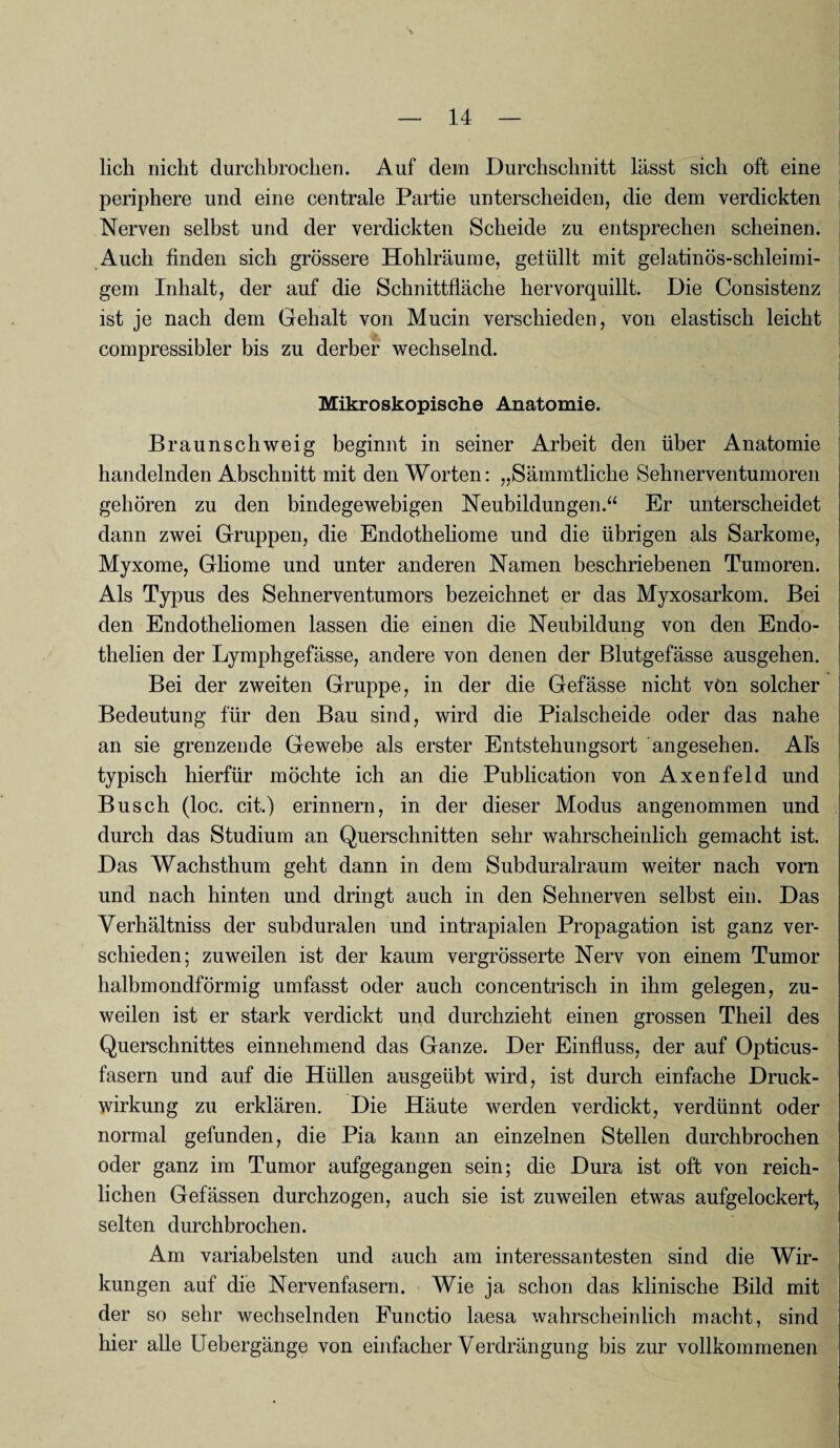 lieh nicht durchbrochen. Auf dem Durchschnitt lässt sich oft eine periphere und eine centrale Partie unterscheiden, die dem verdickten Nerven selbst und der verdickten Scheide zu entsprechen scheinen. Auch finden sich grössere Hohlräume, gellillt mit gelatinös-schleimi¬ gem Inhalt, der auf die Schnittfläche hervorquillt. Die Consistenz ist je nach dem Gehalt von Mucin verschieden, von elastisch leicht compressibler bis zu derber wechselnd. Mikroskopische Anatomie. Braunschweig beginnt in seiner Arbeit den über Anatomie handelnden Abschnitt mit den Worten: „Sämmtliche Sehnerventumoren gehören zu den bindegewebigen Neubildungen.“ Er unterscheidet dann zwei Gruppen, die Endotheliome und die übrigen als Sarkome, Myxome, Gliome und unter anderen Namen beschriebenen Tumoren. Als Typus des Sehnerventumors bezeichnet er das Myxosarkom. Bei den Endotheliomen lassen die einen die Neubildung von den Endo- thelien der Lymphgefässe, andere von denen der Blutgefässe ausgehen. Bei der zweiten Gruppe, in der die Gefässe nicht von solcher Bedeutung für den Bau sind, wird die Pialscheide oder das nahe an sie grenzende Gewebe als erster Entstehungsort angesehen. Als typisch hierfür möchte ich an die Publication von Axenfeld und Busch (loc. cit.) erinnern, in der dieser Modus angenommen und durch das Studium an Querschnitten sehr wahrscheinlich gemacht ist. Das Wachsthum geht dann in dem Subduralraum weiter nach vorn und nach hinten und dringt auch in den Sehnerven selbst ein. Das Verhältnis der subduralen und intrapialen Propagation ist ganz ver¬ schieden; zuweilen ist der kaum vergrösserte Nerv von einem Tumor halbmondförmig umfasst oder auch concentrisch in ihm gelegen, zu¬ weilen ist er stark verdickt und durchzieht einen grossen Theil des Querschnittes einnehmend das Ganze. Der Einfluss, der auf Opticus¬ fasern und auf die Hüllen ausgeübt wird, ist durch einfache Druck¬ wirkung zu erklären. Die Häute werden verdickt, verdünnt oder normal gefunden, die Pia kann an einzelnen Stellen durchbrochen oder ganz im Tumor aufgegangen sein; die Dura ist oft von reich¬ lichen Gefässen durchzogen, auch sie ist zuweilen etwas aufgelockert, selten durchbrochen. Am variabelsten und auch am interessantesten sind die Wir¬ kungen auf die Nervenfasern. Wie ja schon das klinische Bild mit der so sehr wechselnden Functio laesa wahrscheinlich macht, sind hier alle Uebergänge von einfacher Verdrängung bis zur vollkommenen