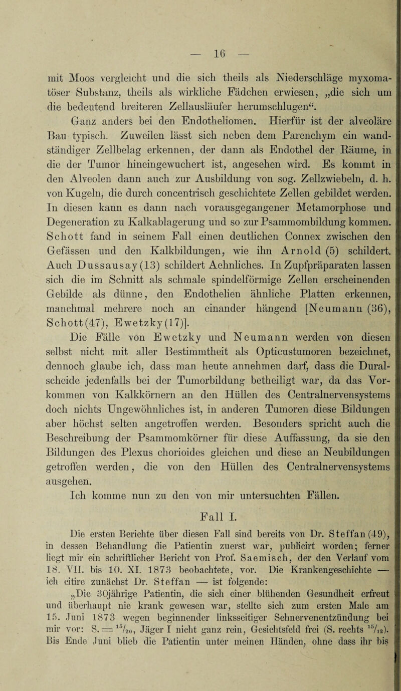 mit Moos vergleicht und die sich theils als Niederschläge myxoma- toser Substanz, theils als wirkliche Fädchen erwiesen, „die sich um die bedeutend breiteren Zellausläufer herum schlugen“. Ganz anders bei den Endotheliomen. Hierfür ist der alveoläre Bau typisch. Zuweilen lässt sich neben dem Parenchym ein wand¬ ständiger Zellbelag erkennen, der dann als Endothel der Bäume, in die der Tumor hineingewuchert ist, angesehen wird. Es kommt in den Alveolen dann auch zur Ausbildung von sog. Zellzwiebeln, d. h. von Kugeln, die durch concentrisch geschichtete Zellen gebildet werden. In diesen kann es dann nach vorausgegangener Metamorphose und Degeneration zu Kalkablagerung und so zur Psammombildung kommen. Schott fand in seinem Fall einen deutlichen Connex zwischen den Gefässen und den Kalkbildungen, wie ihn Arnold (5) schildert. Auch Dussausay (13) schildert Aehnliches. In Zupfpräparaten lassen sich die im Schnitt als schmale spindelförmige Zellen erscheinenden Gebilde als dünne, den Endothelien ähnliche Platten erkennen, manchmal mehrere noch an einander hängend [Neumann (36), Schott(47), Ewetzky(17)]. Die Fälle von Ewetzky und Neu mann werden von diesen selbst nicht mit aller Bestimmtheit als Opticustumoren bezeichnet, dennoch glaube ich, dass man heute annehmen darf, dass die Dural¬ scheide jedenfalls bei der Tumorbildung betheiligt war, da das Vor¬ kommen von Kalkkörnern an den Hüllen des Centralnervensystems doch nichts Ungewöhnliches ist, in anderen Tumoren diese Bildungen aber höchst selten angetroffen werden. Besonders spricht auch die Beschreibung der Psammomkörner für diese Auffassung, da sie den Bildungen des Plexus chorioides gleichen und diese an Neubildungen getroffen werden, die von den Hüllen des Centralnervensystems aus gehen. Ich komme nun zu den von mir untersuchten Fällen. Fall I. Die ersten Berichte über diesen Fall sind bereits von Dr. Steffan (49), in dessen Behandlung die Patientin zuerst war, publicirt worden; ferner liegt mir ein schriftlicher Bericht von Prof. Sae misch, der den Verlauf vom 18. VII. bis 10. XI. 1873 beobachtete, vor. Die Krankengeschichte — ich citire zunächst Dr. Steffan — ist folgende: „Die 30jährige Patientin, die sich einer blühenden Gesundheit erfreut und überhaupt nie krank gewesen war, stellte sich zum ersten Male am 15. Juni 1873 wegen beginnender linksseitiger Sehnervenentzündung bei mir vor: S. = 15/2o, Jäger I nicht ganz rein, Gesichtsfeld frei (S. rechts is/ia). Bis Ende Juni blieb die Patientin unter meinen Händen, ohne dass ihr bis