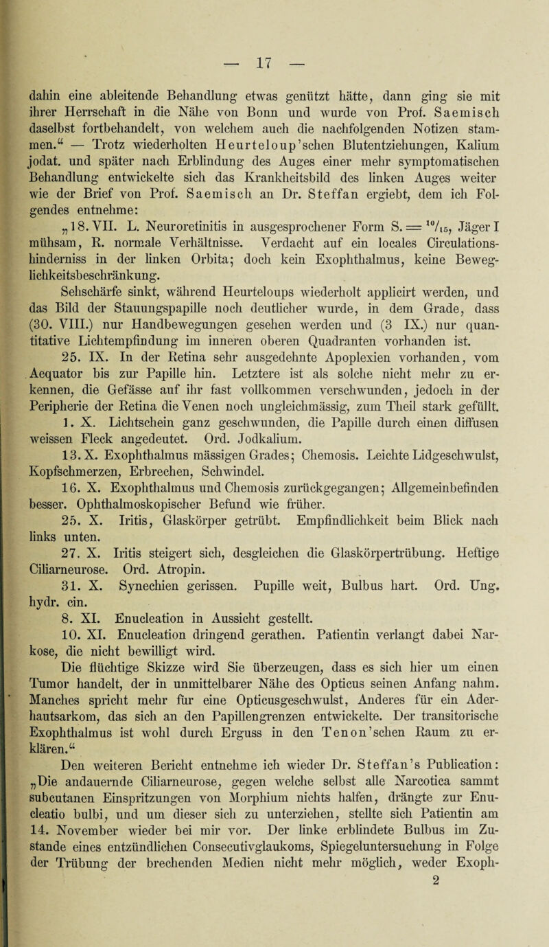dahin eine ableitende Behandlung etwas genützt hätte, dann ging sie mit ihrer Herrschaft in die Nähe von Bonn und wurde von Prof. Saemisch daselbst fortbehandelt, von welchem auch die nachfolgenden Notizen stam¬ men.“ — Trotz wiederholten Heurteloup’schen Blutentziehungen, Kalium jodat. und später nach Erblindung des Auges einer mehr symptomatischen Behandlung entwickelte sich das Krankheitsbild des linken Auges weiter wie der Brief von Prof. Saemisch an Dr. Steffan ergiebt, dem ich Fol¬ gendes entnehme: „18. VII. L. Neuroretinitis in ausgesprochener Form S. — 10/i5, Jäger I mühsam, B. normale Verhältnisse. Verdacht auf ein locales Circulations- hinderniss in der linken Orbita; doch kein Exophthalmus, keine Beweg¬ lichkeitsbeschränkung. Sehschärfe sinkt, während Heurtelonps wiederholt applicirt werden, und das Bild der Stauungspapille noch deutlicher wurde, in dem Grade, dass (30. VIII.) nur Handbewegnngen gesehen werden und (3 IX.) nur quan¬ titative Lichtempfindung im inneren oberen Quadranten vorhanden ist. 25. IX. In der Retina sehr ausgedehnte Apoplexien vorhanden, vom Aequator bis zur Papille hin. Letztere ist als solche nicht mehr zu er¬ kennen, die Gefässe auf ihr fast vollkommen verschwunden, jedoch in der Peripherie der Retina die Venen noch ungleichmässig, zum Theil stark gefüllt. 1. X. Lichtschein ganz geschwunden, die Papille durch einen diffusen weissen Fleck angedeutet. Ord. Jodkalium. 13.X. Exophthalmus mässigen Grades; Chemosis. Leichte Lidgeschwulst, Kopfschmerzen, Erbrechen, Schwindel. 16. X. Exophthalmus und Chemosis zurück gegangen; Allgemeinbefinden besser. Ophthalmoskopischer Befund wie früher. 25. X. Iritis, Glaskörper getrübt. Empfindlichkeit beim Blick nach links unten. 27. X. Iritis steigert sich, desgleichen die Glaskörpertrübung. Heftige Ciliarneurose. Ord. Atropin. 31. X. Synechien gerissen. Pupille weit, Bulbus hart. Ord. Ung. hydr. ein. 8. XI. Enucleation in Aussicht gestellt. 10. XI. Enucleation dringend gerathen. Patientin verlangt dabei Nar¬ kose, die nicht bewilligt wird. Die flüchtige Skizze wird Sie überzeugen, dass es sich hier um einen Tumor handelt, der in unmittelbarer Nähe des Opticus seinen Anfang nahm. Manches spricht mehr für eine Opticusgeschwulst, Anderes für ein Ader¬ hautsarkom, das sich an den Papillengrenzen entwickelte. Der transitorische Exophthalmus ist wohl durch Erguss in den Tenon’schen Raum zu er¬ klären.“ Den weiteren Bericht entnehme ich wieder Dr. Steffan’s Publication: „Die andauernde Ciliarneurose, gegen welche selbst alle Narcotica sammt subcutanen Einspritzungen von Morphium nichts halfen, drängte zur Enu- cleatio bulbi, und um dieser sich zu unterziehen, stellte sich Patientin am 14. November wieder bei mir vor. Der linke erblindete Bulbus im Zu¬ stande eines entzündlichen Consecutivglaukoms, Spiegeluntersuchung in Folge der Trübung der brechenden Medien nicht mehr möglich, weder Exoph- 2