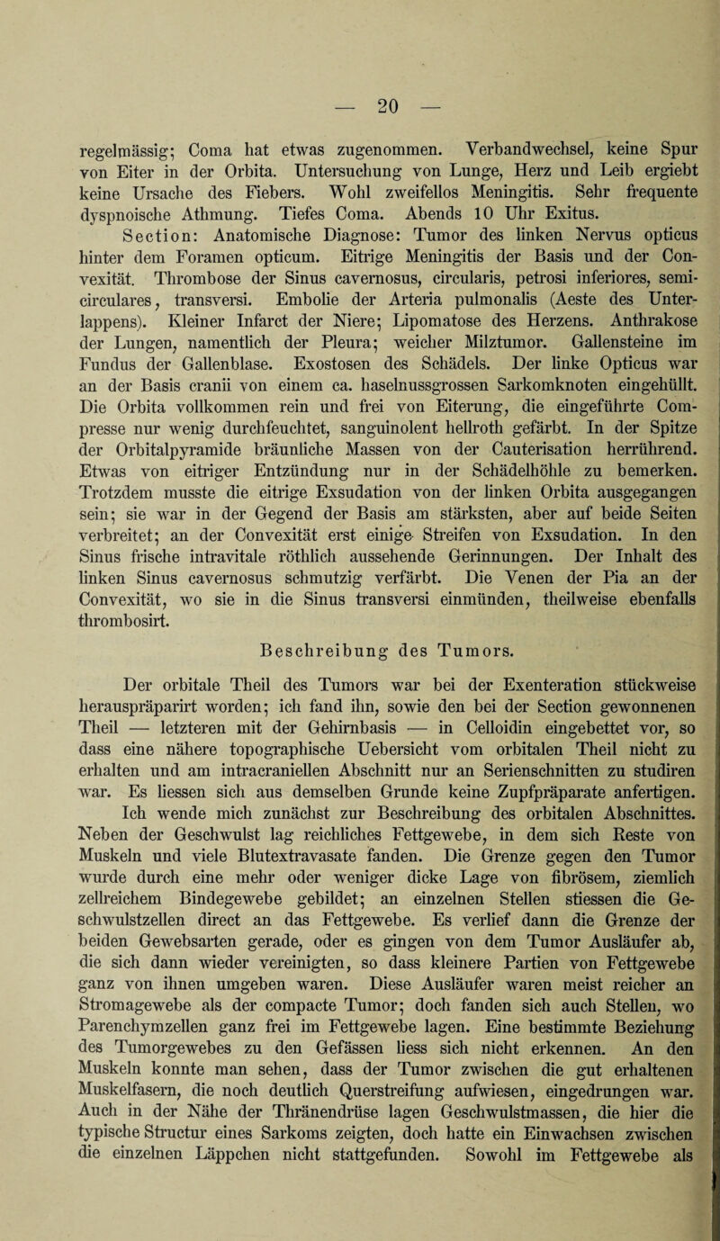 regelmässig; Coma hat etwas zugenommen. Verbandwechsel, keine Spur von Eiter in der Orbita. Untersuchung von Lunge, Herz und Leib ergiebt keine Ursache des Fiebers. Wohl zweifellos Meningitis. Sehr frequente dyspnoische Athmung. Tiefes Coma. Abends 10 Uhr Exitus. Section: Anatomische Diagnose: Tumor des linken Nervus opticus hinter dem Foramen opticum. Eitrige Meningitis der Basis und der Con- vexität. Thrombose der Sinus cavernosus, circularis, petrosi inferiores, semi¬ circulares, transversi. Embolie der Arteria pulmonalis (Aeste des Unter¬ lappens). Kleiner Infarct der Niere; Lipomatose des Herzens. Anthrakose der Lungen, namentlich der Pleura; weicher Milztumor. Gallensteine im Fundus der Gallenblase. Exostosen des Schädels. Der linke Opticus war an der Basis cranii von einem ca. haselnussgrossen Sarkomknoten eingehüllt. Die Orbita vollkommen rein und frei von Eiterung, die eingeführte Com- presse nur wenig durchfeuchtet, sanguinolent hellroth gefärbt. In der Spitze der Orbitalpyramide bräunliche Massen von der Cauterisation herrührend. Etwas von eitriger Entzündung nur in der Schädelhöhle zu bemerken. Trotzdem musste die eitrige Exsudation von der linken Orbita ausgegangen sein; sie war in der Gegend der Basis am stärksten, aber auf beide Seiten verbreitet; an der Convexität erst einige- Streifen von Exsudation. In den Sinus frische intravitale röthlich aussehende Gerinnungen. Der Inhalt des linken Sinus cavernosus schmutzig verfärbt. Die Venen der Pia an der Convexität, wo sie in die Sinus transversi einmünden, theilweise ebenfalls thrombosirt. Beschreibung des Tumors. Der orbitale Theil des Tumors war bei der Exenteration stückweise herauspräparirt worden; ich fand ihn, sowie den bei der Section gewonnenen Theil — letzteren mit der Gehirnbasis — in Celloidin eingebettet vor, so dass eine nähere topographische Uebersicht vom orbitalen Theil nicht zu erhalten und am intracraniellen Abschnitt nur an Serienschnitten zu studiren war. Es Hessen sich aus demselben Grunde keine Zupfpräparate anfertigen. Ich wende mich zunächst zur Beschreibung des orbitalen Abschnittes. Neben der Geschwulst lag reichliches Fettgewebe, in dem sich Reste von Muskeln und viele Blutextravasate fanden. Die Grenze gegen den Tumor wurde durch eine mehr oder weniger dicke Lage von fibrösem, ziemlich zellreichem Bindegewebe gebildet; an einzelnen Stellen stiessen die Ge¬ schwulstzellen direct an das Fettgewebe. Es verlief dann die Grenze der beiden Gewebsarten gerade, oder es gingen von dem Tumor Ausläufer ab, die sich dann wieder vereinigten, so dass kleinere Partien von Fettgewebe ganz von ihnen umgeben waren. Diese Ausläufer waren meist reicher an Stromagewebe als der compacte Tumor; doch fanden sich auch Stellen, wo Parenchym zellen ganz frei im Fettgewebe lagen. Eine bestimmte Beziehung des Tumorgewebes zu den Gefässen Hess sich nicht erkennen. An den Muskeln konnte man sehen, dass der Tumor zwischen die gut erhaltenen Muskelfasern, die noch deutlich Querstreifung aufwiesen, eingedrungen war. Auch in der Nähe der Thränendrüse lagen Geschwulstmassen, die hier die typische Structur eines Sarkoms zeigten, doch hatte ein Einwachsen zwischen die einzelnen Läppchen nicht stattgefimden. Sowohl im Fettgewebe als