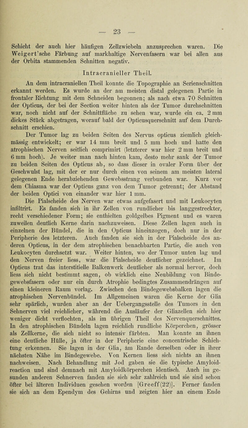 Schicht der auch hier häufigen Zellzwiebeln anzusprechen waren. Die Weigert’sehe Färbung auf markhaltige Nervenfasern war bei allen aus der Orbita stammenden Schnitten negativ. Intracranieller Theil. An dem intracraniellen Theil konnte die Topographie an Serienschnitten erkannt werden. Es wurde an der am meisten distal gelegenen Partie in frontaler Richtung mit dem Schneiden begonnen; als nach etwa 70 Schnitten der Opticus, der bei der Section weiter hinten als der Tumor durchschnitten war, noch nicht auf der Schnittfläche zu sehen war, wurde ein ca. 2 mm dickes Stück abgetragen, worauf bald der Opticusquerschnitt auf dem Durch¬ schnitt erschien. Der Tumor lag zu beiden Seiten des Nervus opticus ziemlich gleich- mässig entwickelt; er war 14 mm breit und 5 mm hoch und hatte den atrophischen Nerven seitlich comprimirt (letzterer war hier 2 mm breit und 6 mm hoch). Je weiter man nach hinten kam, desto mehr sank der Tumor zu beiden Seiten des Opticus ab, so dass dieser in ovaler Form über der Geschwulst lag, mit der er nur durch einen von seinem am meisten lateral gelegenen Ende herabziehenden Gewebsstrang verbunden war. Kurz vor dem Chiasma war der Opticus ganz von dem Tumor getrennt; der Abstand der beiden Optici von einander war hier 1 mm. Die Pialscheide des Nerven war etwas aufgefasert und mit Leukocyten infiltrirt. Es fanden sich in ihr Zellen von rundlicher bis langgestreckter, recht verschiedener Form; sie enthielten goldgelbes Pigment und es waren zuweilen deutlich Kerne darin nachzuweisen. Diese Zellen lagen auch in einzelnen der Bündel, die in den Opticus hineinzogen, doch nur in der Peripherie des letzteren. Auch fanden sie sich in der Pialscheide des an¬ deren Opticus, in der dem atrophischen benachbarten Partie, die auch von Leukocyten durchsetzt war. Weiter hinten, wo der Tumor unten lag und den Nerven freier liess, war die Pialscheide deutlicher gezeichnet. Im Opticus trat das interstitielle Balkenwerk deutlicher als normal hervor, doch liess sich nicht bestimmt sagen, ob wirklich eine Neubildung von Binde¬ gewebsfasern oder nur ein durch Atrophie bedingtes Zusammendrängen auf einen kleineren Raum vorlag. Zwischen den Bindegewebsbalken lagen die atrophischen Nervenbündel. Im Allgemeinen waren die Kerne der Glia sehr spärlich, wurden aber an der Uebergangsstelle des Tumors in den Sehnerven viel reichlicher, während die Ausläufer der Gliazellen sich hier weniger dicht verflochten, als im übrigen Theil des Nervenquerschnittes. In den atrophischen Bündeln lagen reichlich rundflehe Körperchen, grösser als Zellkerne, die sich nicht so intensiv färbten. Man konnte an ihnen eine deutliche Hülle, ja öfter in der Peripherie eine concentrische Schich¬ tung erkennen. Sie lagen in der Glia, am Rande derselben oder in ihrer nächsten Nähe im Bindegewebe. Von Kernen liess sich nichts an ihnen nachweisen. Nach Behandlung mit Jod gaben sie die t3'pische Amyloid- reaction und sind demnach mit Amyloidkörperchen identisch. Auch im ge¬ sunden anderen Sehnerven fanden sie sich sehr zahlreich und sie sind schon öfter bei älteren Individuen gesehen worden [Greeff(22)]. Ferner fanden sie sich an dem Ependym des Gehirns und zeigten hier an einem Ende