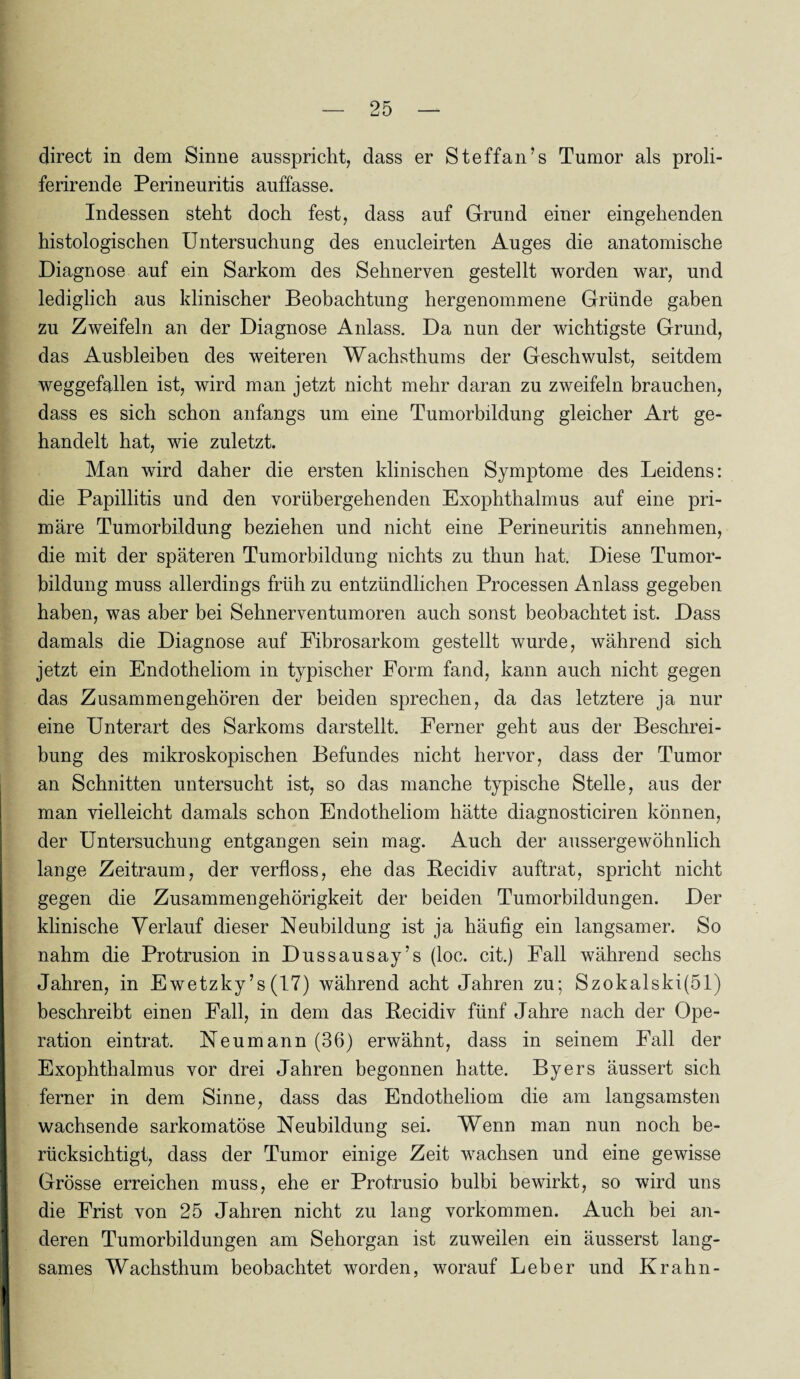 direct in dem Sinne ausspricht, dass er St eff an’s Tumor als proli- ferirende Perineuritis auffasse. Indessen steht doch fest, dass auf Grund einer eingehenden histologischen Untersuchung des enucleirten Auges die anatomische Diagnose auf ein Sarkom des Sehnerven gestellt worden war, und lediglich aus klinischer Beobachtung hergenommene Gründe gaben zu Zweifeln an der Diagnose Anlass. Da nun der wichtigste Grund, das Ausbleiben des weiteren Wachsthums der Geschwulst, seitdem weggefallen ist, wird man jetzt nicht mehr daran zu zweifeln brauchen, dass es sich schon anfangs um eine Tumorbildung gleicher Art ge¬ handelt hat, wie zuletzt. Man wird daher die ersten klinischen Symptome des Leidens: die Papillitis und den vorübergehenden Exophthalmus auf eine pri¬ märe Tumorbildung beziehen und nicht eine Perineuritis annehmen, die mit der späteren Tumorbildung nichts zu thun hat. Diese Tumor¬ bildung muss allerdings früh zu entzündlichen Processen Anlass gegeben haben, was aber bei Sehnerventumoren auch sonst beobachtet ist. Dass damals die Diagnose auf Eibrosarkom gestellt wurde, während sich jetzt ein Endotheliom in typischer Form fand, kann auch nicht gegen das Zusammengehören der beiden sprechen, da das letztere ja nur eine Unterart des Sarkoms darstellt. Ferner geht aus der Beschrei¬ bung des mikroskopischen Befundes nicht hervor, dass der Tumor an Schnitten untersucht ist, so das manche typische Stelle, aus der man vielleicht damals schon Endotheliom hätte diagnosticiren können, der Untersuchung entgangen sein mag. Auch der aussergewohnlich lange Zeitraum, der verfloss, ehe das Becidiv auftrat, spricht nicht gegen die Zusammengehörigkeit der beiden Tumorbildungen. Der klinische Verlauf dieser Neubildung ist ja häufig ein langsamer. So nahm die Protrusion in Dussausay’s (loc. cit.) Fall während sechs Jahren, in Ewetzky’s (17) während acht Jahren zu; Szokalski(51) beschreibt einen Fall, in dem das Becidiv fünf Jahre nach der Ope¬ ration eintrat. Neumann (36) erwähnt, dass in seinem Fall der Exophthalmus vor drei Jahren begonnen hatte. Byers äussert sich ferner in dem Sinne, dass das Endotheliom die am langsamsten wachsende sarkomatöse Neubildung sei. Wenn man nun noch be¬ rücksichtigt, dass der Tumor einige Zeit wachsen und eine gewisse Grösse erreichen muss, ehe er Protrusio bulbi bewirkt, so wird uns die Frist von 25 Jahren nicht zu lang Vorkommen. Auch bei an¬ deren Tumorbildungen am Sehorgan ist zuweilen ein äusserst lang¬ sames Wachsthum beobachtet worden, worauf Leber und Kr ahn-