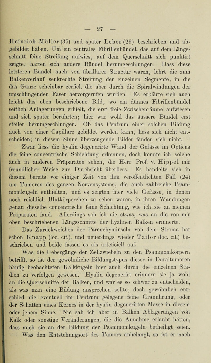 Heinrich Müller (35) und später Leber (29) beschrieben und ab¬ gebildet haben. Um ein centrales Fibrillenbündel, das auf dem Längs¬ schnitt feine Streifung aufwies, auf dem Querschnitt sich punktirt zeigte, hatten sich andere Bündel herumgeschlungen. Dass diese letzteren Bündel auch von fibrillärer Structur waren, lehrt die zum Balken verlauf senkrechte Streifung der einzelnen Segmente, in die das Ganze scheinbar zerfiel, die aber durch die Spiralwindungen der umschlingenden Faser hervorgerufen wurden. Es erklärte sich auch leicht das oben beschriebene Bild, wo ein dünnes Fibrillenbündel seitlich Anlagerungen erhielt, die erst freie Zwischenräume aufwiesen und sich später berührten; hier war wohl das äussere Bündel erst steiler herumgeschlungen. Ob das Centrum einer solchen Bildung auch von einer Capillare gebildet werden kann, liess sich nicht ent¬ scheiden; in diesem Sinne überzeugende Bilder fanden sich nicht. Zwar Hess die hyalin degenerirte Wand der Gefässe im Opticus die feine concentrische Schichtung erkennen, doch konnte ich solche auch in anderen Präparaten sehen, die Herr Prof. v. Hippel mir freundlicher Weise zur Durchsicht iiberliess. Es handelte sich in diesem bereits vor einiger Zeit von ihm veröffentlichten Fall (24) um Tumoren des ganzen Nervensystems, die auch zahlreiche Psam¬ momkugeln enthielten, und es zeigten hier viele Gefässe, in denen I noch reichlich Blutkörperchen zu sehen waren, in ihren Wandungen genau dieselbe concentrische feine Schichtung, wie ich sie an meinen Präparaten fand. Allerdings sah ich nie etwas, was an die von mir oben beschriebenen Längsschnitte der hyalinen Balken erinnerte. Das Zurückweichen der Parenchyminseln von dem Stroma hat schon Knapp (loc. cit.), und neuerdings wieder Tailor (loc. cit.) be¬ schrieben und beide fassen es als arteficiell auf. I Was die Uebergänge der Zellzwiebeln zu den Psammomkörpern betrifft, so ist der gewöhnliche Bildungstypus dieser in Duraltumoren häufig beobachteten Kalkkugeln hier auch durch die einzelnen Sta- I dien zu verfolgen gewesen. Hyalin degenerirt erinnern sie ja wTohl an die Querschnitte der Balken, und war es so schwer zu entscheiden, 1 als was man eine Bildung ansprechen sollte; doch gewöhnlich ent¬ schied die eventuell im Centrum gelegene feine Granulirung, oder der Schatten eines Kernes in der hyalin degenerirten Masse in diesem I oder jenem Sinne. Nie sah ich aber in Balken Ablagerungen von I Kalk oder sonstige Veränderungen, die die Annahme erlaubt hätten, dass auch sie an der Bildung der Psammomkugeln betheiligt seien. Was den Entstehungsort des Tumors anbelangt, so ist er nach