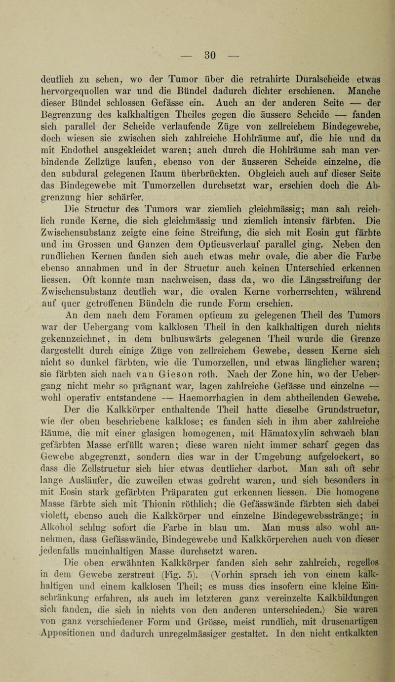 BO deutlich zu sehen, wo der Tumor über die retrahirte Duralscheide etwas hervorgequollen war und die Bündel dadurch dichter erschienen. Manche dieser Bündel schlossen Gefässe ein. Auch an der anderen Seite — der Begrenzung des kalkhaltigen Th eiles gegen die äussere Scheide — fanden sich parallel der Scheide verlaufende Züge von zellreichem Bindegewebe, doch wiesen sie zwischen sich zahlreiche Hohlräume auf, die hie und da mit Endothel ausgekleidet waren; auch durch die Hohlräume sah man ver¬ bindende Zellzüge laufen, ebenso von der äusseren Scheide einzelne, die den subdural gelegenen Raum überbrückten. Obgleich auch auf dieser Seite das Bindegewebe mit Tumorzellen durchsetzt war, erschien doch die Ab¬ grenzung hier schärfer. Die Structur des Tumors war ziemlich gleichmässig; man sah reich¬ lich runde Kerne, die sich gleichmässig und ziemlich intensiv färbten. Die Zwischensubstanz zeigte eine feine Streifung, die sich mit Eosin gut färbte und im Grossen und Ganzen dem Opticusverlauf parallel ging. Neben den rundlichen Kernen fanden sich auch etwas mehr ovale, die aber die Farbe ebenso annahmen und in der Structur auch keinen Unterschied erkennen Hessen. Oft konnte man nachweisen, dass da, wo die Längsstreifung der Zwischensubstanz deutlich war, die ovalen Kerne vorherrschten, während auf quer getroffenen Bündeln die runde Form erschien. An dem nach dem Foramen opticum zu gelegenen Theil des Tumors war der Uebergang vom kalklosen Theil in den kalkhaltigen durch nichts gekennzeichnet, in dem bulbuswärts gelegenen Theil wurde die Grenze dargestellt durch einige Züge von zellreichem Gewebe, dessen Kerne sich nicht so dunkel färbten, wie die Tumorzellen, und etwas länglicher waren; sie färbten sich nach van Gieson roth. Nach der Zone hin, wo der Ueber¬ gang nicht mehr so prägnant war, lagen zahlreiche Gefässe und einzelne — wohl operativ entstandene — Haemorrhagien in dem abtheilenden Gewebe. Der die Kalkkörper enthaltende Theil hatte dieselbe Grundstructur, wie der oben beschriebene kalklose; es fanden sich in ihm aber zahlreiche Räume, die mit einer glasigen homogenen, mit Hämatoxylin schwach blau gefärbten Masse erfüllt waren; diese waren nicht immer scharf gegen das Gewebe abgegrenzt, sondern dies war in der Umgebung aufgelockert, so dass die Zellstructur sich hier etwas deutlicher darbot. Man sah oft sehr lange Ausläufer, die zuweilen etwas gedreht waren, und sich besonders in mit Eosin stark gefärbten Präparaten gut erkennen Hessen. Die homogene Masse färbte sich mit Thionin röthlich; die Gefässwände färbten sich dabei violett, ebenso auch die Kalkkörper und einzelne Bindegewebsstränge; in Alkohol schlug sofort die Farbe in blau um. Man muss also wohl an¬ nehmen, dass Gefässwände, Bindegewebe und Kalkkörperchen auch von dieser jedenfalls mucinhaltigen Masse durchsetzt waren. Die oben erwähnten Kalkkörper fanden sich sehr zahlreich, regellos in dem Gewebe zerstreut (Fig. 5). (Vorhin sprach ich von einem kalk¬ haltigen und einem kalklosen Theil; es muss dies insofern eine kleine Ein¬ schränkung erfahren, als auch im letzteren ganz vereinzelte Kalkbildungen sich fänden, die sich in nichts von den anderen unterschieden.) Sie waren von ganz verschiedener Form und Grösse, meist rundlich, mit drusenartigen Appositionen und dadurch unregelmässiger gestaltet. In den nicht entkalkten