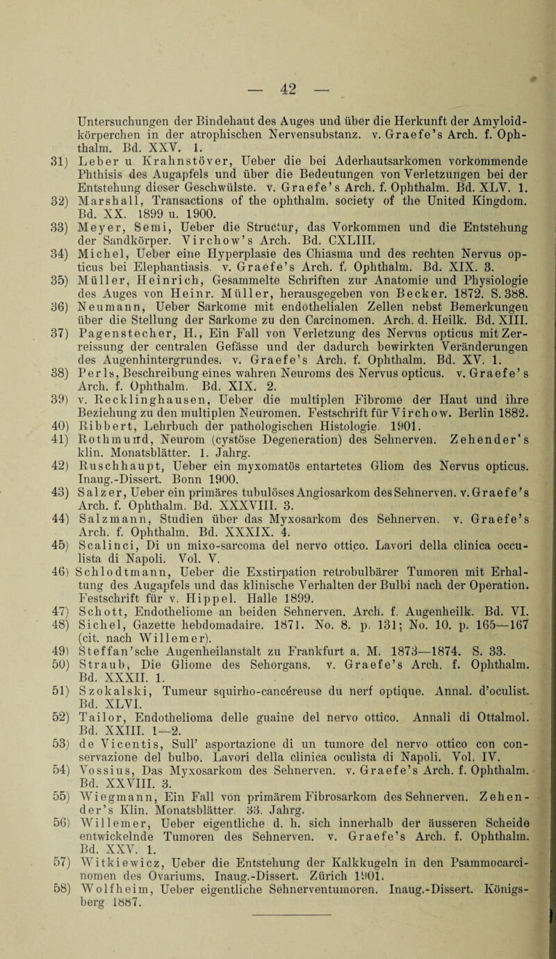 Untersuchungen der Bindehaut des Auges und über die Herkunft der Amyloid¬ körperchen in der atrophischen Nervensubstanz. v. Graefe’s Arch. f. Oph- thalm. Bd. XXV. 1. 31) Leber u. Krahnstöver, Ueber die bei Aderhautsarkomen vorkommende Phthisis des Augapfels und über die Bedeutungen von Verletzungen bei der Entstehung dieser Geschwülste, v. Graefe’s Arch. f. Ophthalm. Bd. XLV. 1. 32) Marshall, Transactions of the ophthalm. society of the United Kingdom. Bd. XX. 1899 u. 1900. 33) Meyer, Semi, Ueber die Structur, das Vorkommen und die Entstehung der Sandkörper. Virchow’s Arch. Bd. CXLIII. 34) Michel, Ueber eine Hyperplasie des Chiasma und des rechten Nervus op¬ ticus bei Elephantiasis, v. Graefe’s Arch. f. Ophthalm. Bd. XIX. 3. 35) Müller, Heinrich, Gesammelte Schriften zur Anatomie und Physiologie des Auges von Heinr. Müller, herausgegeben von Becker. 1872. S. 388. 36) Neumann, Ueber Sarkome mit endothelialen Zellen nebst Bemerkungen über die Stellung der Sarkome zu den Carcinomen. Arch. d. Heilk. Bd. XIII. 37) Pagenstecher, H., Ein Fall von Verletzung des Nervus opticus mit Zer- reissung der centralen Gefässe und der dadurch bewirkten Veränderungen des Augenhintergrundes, v. Graefe’s Arch. f. Ophthalm. Bd. XV. 1. 38) Perls, Beschreibung eines wahren Neuroms des Nervus opticus, v. Graefe’ s Arch. f. Ophthalm. Bd. XIX. 2. 39) v. Recklinghausen, Ueber die multiplen Fibrome der Haut und ihre Beziehung zu den multiplen Neuromen. Festschrift für Virchow. Berlin 1882. 40) Ribbert, Lehrbuch der pathologischen Histologie. 1901. 41) Rotlimurrd, Neurom (cystöse Degeneration) des Sehnerven. Zehender's klin. Monatsblätter. 1. Jalirg. 42) Ruschhaupt, Ueber ein myxomatös entartetes Gliom des Nervus opticus. Inaug.-Dissert. Bonn 1900. 43) Salzer, Ueber ein primäres tubulösesAngiosarkom desSehnerven. v.Graefe’s Arch. f. Ophthalm. Bd. XXXVIII. 3. 44) Salzmann, Studien über das Myxosarkom des Sehnerven, v. Graefe’s Arch. f. Ophthalm. Bd. XXXIX. 4. 45) Scalinci, Di un mixo-sarcoma del nervo ottico. Lavori della clinica occu- lista di Napoli. Vol. V. 46) Schlodtmann, Ueber die Exstirpation retrobulbärer Tumoren mit Erhal¬ tung des Augapfels und das klinische Verhalten der Bulbi nach der Operation. Festschrift für v. Hippel. Halle 1899. 47) Schott, Endotheliome an beiden Sehnerven. Arch. f. Augenheilk. Bd. VI. 48) Sichel, Gazette hebdomadaire. 1871. No. 8. p. 131; No. 10. p. 165—167 (cit. nach Willem er). 49) Steffan’sche Augenheilanstalt zu Frankfurt a. M. 1873—1874. S. 33. 50) Straub, Die Gliome des Sehorgans, v. Graefe’s Arch. f. Ophthalm. Bd. XXXII. 1. 51) Szokalski, Tumeur squirho-cancereuse du nerf optique. Annal. d’oculist. Bd. XLVI. 52) Tailor, Endothelioma delle guaine del nervo ottico. Annali di Ottalmol. Bd. XXIII. 1—2. 53) de Vicentis, Süll’ asportazione di un tumore del nervo ottico con con- servazione del bulbo. Lavori della clinica oculista di Napoli. Vol. IV. 54) Vossius, Das Myxosarkom des Sehnerven, v. Graefe’s Arch. f. Ophthalm. Bd. XXVIII. 3. 55) Wiegmann, Ein Fall von primärem Fibrosarkom desSehnerven. Z ehen¬ der’s Klin. Monatsblätter. 33. Jahrg. 56) Will einer, Ueber eigentliche d. h. sich innerhalb der äusseren Scheide entwickelnde Tumoren des Sehnerven, v. Graefe’s Arch. f. Ophthalm. Bd. XXV. 1. 57) Witkiewicz, Ueber die Entstehung der Kalkkugeln in den Psammocarci- nomen des Ovariums. Inaug.-Dissert. Zürich 1901. 58) Wolfheim, Ueber eigentliche Sehnerventumoren. Inaug.-Dissert. Königs¬ berg 1S87.