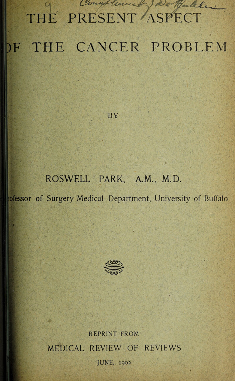 )F THE CANCER PROBLEM 'y* BY fj l ROSWELL PARK, A.M., M.D. rofessor of Surgery Medical Department, University of Buffalo 4 ' > ! * ■ REPRINT FROM MEDICAL REVIEW OF REVIEWS