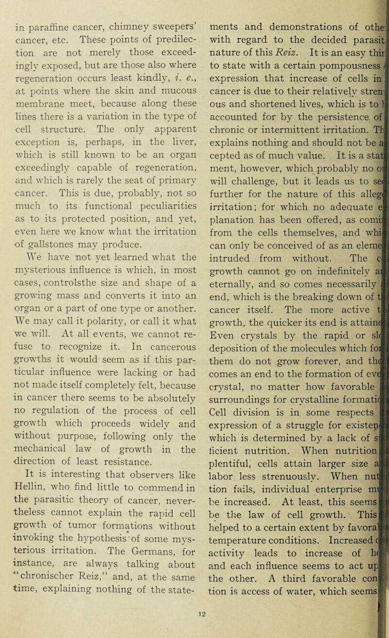 in paraffine cancer, chimney sweepers’ cancer, etc. These points of predilec¬ tion are not merely those exceed¬ ingly exposed, but are those also where regeneration occurs least kindly, i. e., at points where the skin and mucous membrane meet, because along these lines there is a variation in the type of cell structure. The only apparent exception is, perhaps, in the liver, which is still known to be an organ exceedingly capable of regeneration, and which is rarely the seat of primary cancer. This is due, probably, not so much to its functional peculiarities as to its protected position, and yet, even here wTe know what the irritation of gallstones may produce. We have not yet learned what the mysterious influence is which, in most cases, controlsthe size and shape of a growing mass and converts it into an organ or a part of one type or another. We may call it polarity, or call it what we will. At all events, we cannot re¬ fuse to recognize it. In cancerous growths it would seem as if this par¬ ticular influence were lacking or had not made itself completely felt, because in cancer there seems to be absolutely no regulation of the process of cell growth which proceeds widely and without purpose, following only the mechanical law of growth in the •direction of least resistance. It is interesting that observers like Hellin, who find little to commend in the parasitic theory of cancer, never¬ theless cannot explain the rapid cell growth of tumor formations without invoking the hypothesis'of some mys¬ terious irritation. The Germans, for instance, are always talking about chronischer Reiz,” and, at the same time, explaining nothing of the state¬ ments and demonstrations of othe: with regard to the decided parasit nature of this Reiz. It is an easy thirl to state with a certain pompousness < j expression that increase of cells in ] cancer is due to their relatively stren ; ous and shortened lives, which is to 1 j accounted for by the persistence of I chronic or intermittent irritation. Thj explains nothing and should not be a| cepted as of much value. It is a staff ment, however, which probably no oil: will challenge, but it leads us to self further for the nature of this alleglj irritation; for which no adequate el planation has been offered, as comif;; from the cells themselves, and whi|; can only be conceived of as an eleme|| intruded from without. The cij growth cannot go on indefinitely afl;| eternally, and so comes necessarily li end, which is the breaking down of tH cancer itself. The more active t| growth, the quicker its end is attain A Even crystals by the rapid or sk| deposition of the molecules which fo»i them do not grow forever, and thJj comes an end to the formation of evJjj crystal, no matter how favorable » surroundings for crystalline formaticB Cell division is in some respects expression of a struggle for existe^B which is determined by a lack of sjK licient nutrition. When nutrition! plentiful, cells attain larger size al labor less strenuously. When nut* tion fails, individual enterprise mtj be increased. At least, this seems* be the law of cell growth. This! helped to a certain extent by favora* temperature conditions. Increased cfe activity leads to increase of h<| and each influence seems to act upl the other. A third favorable coni tion is access of water, which seemsi