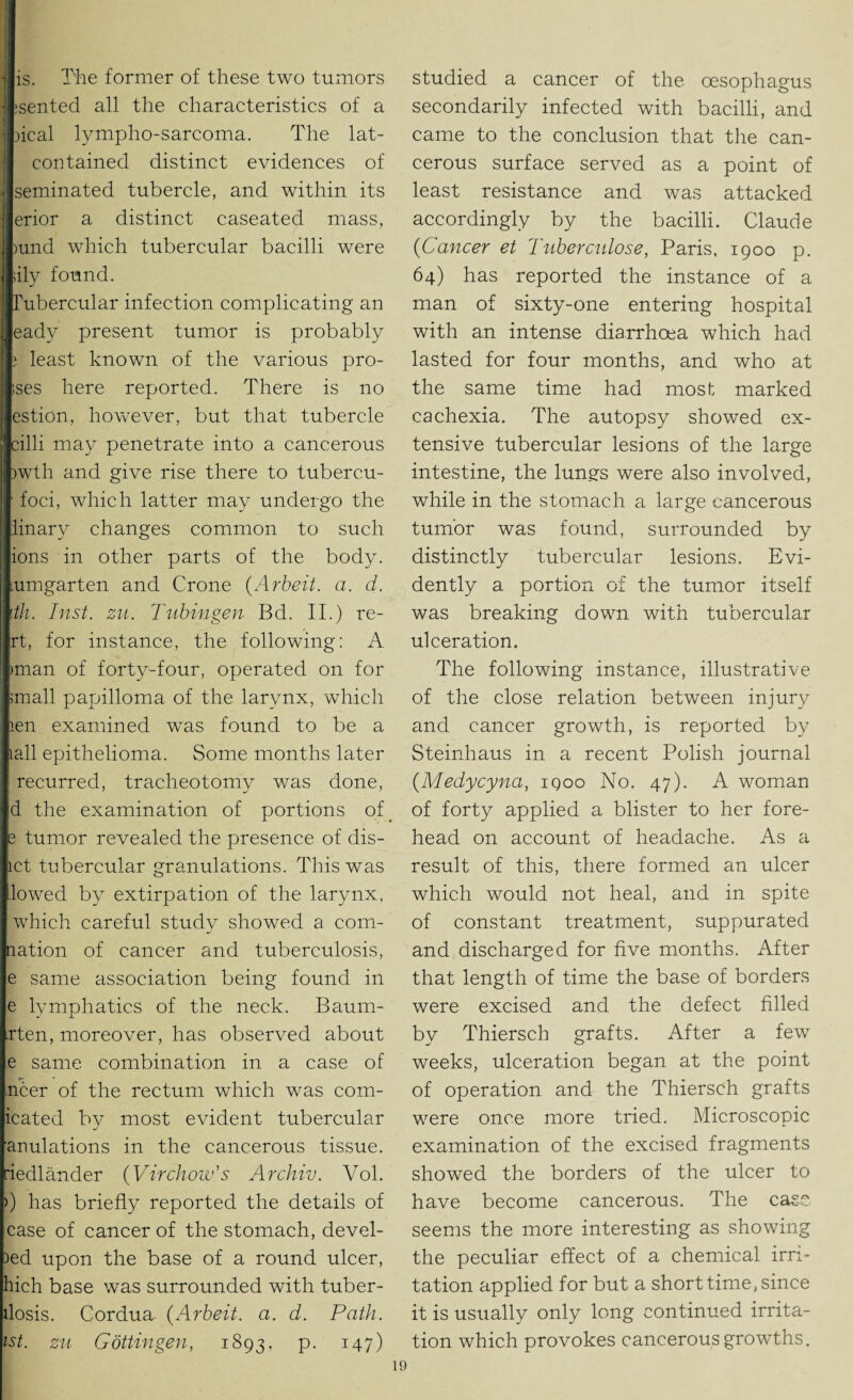 is. The former of these two tumors rented all the characteristics of a heal lympho-sarcoma. The lat- contained distinct evidences of seminated tubercle, and within its erior a distinct caseated mass, )und which tubercular bacilli were ;ily found. Tubercular infection complicating an eady present tumor is probably j least known of the various pro¬ ves here reported. There is no estion, however, but that tubercle cilli may penetrate into a cancerous )wth and give rise there to tubercu- ■ foci, which latter may undergo the iinary changes common to such ions in other parts of the body, lumgarten and Crone (Arbeit. a. d. ith. Inst. zu. Tubingen Bd. II.) re- rt, for instance, the following: A man of forty-four, operated on for mall papilloma of the larynx, which len examined was found to be a iall epithelioma. Some months later recurred, tracheotomy was done, d the examination of portions of _ e tumor revealed the presence of dis- ict tubercular granulations. This was lowed by extirpation of the larynx, which careful study showed a corn- nation of cancer and tuberculosis, e same association being found in e lymphatics of the neck. Baum- <rten, moreover, has observed about e same combination in a case of ncer of the rectum which was com- icated by most evident tubercular anulations in the cancerous tissue, riedlander (Virchow's Archiv. Vol. >) has briefly reported the details of case of cancer of the stomach, devel- >ed upon the base of a round ulcer, hich base was surrounded with tuber- ilosis. Cordua. (Arbeit. a. d. Path, ist. zu Gottingen, 1893, P- 147) studied a cancer of the oesophagus secondarily infected with bacilli, and came to the conclusion that the can¬ cerous surface served as a point of least resistance and was attacked accordingly by the bacilli. Claude (<Cancer et Tuberculose, Paris, 1900 p. 64) has reported the instance of a man of sixty-one entering hospital with an intense diarrhoea which had lasted for four months, and who at the same time had most marked cachexia. The autopsy showed ex¬ tensive tubercular lesions of the large intestine, the lun.es were also involved, while in the stomach a large cancerous tumor was found, surrounded by distinctly tubercular lesions. Evi¬ dently a portion of the tumor itself was breaking down with tubercular ulceration. The following instance, illustrative of the close relation between injury and cancer growth, is reported by Steinhaus in a recent Polish journal (Medycyna, iqoo No. 47). A woman of forty applied a blister to her fore¬ head on account of headache. As a result of this, there formed an ulcer which would not heal, and in spite of constant treatment, suppurated and discharged for five months. After that length of time the base of borders were excised and the defect filled by Thiersch grafts. After a few weeks, ulceration began at the point of operation and the Thiersch grafts were once more tried. Microscopic examination of the excised fragments showed the borders of the ulcer to have become cancerous. The case seems the more interesting as showing the peculiar effect of a chemical irri¬ tation applied for but a short time, since it is usually only long continued irrita¬ tion which provokes cancerous growths.