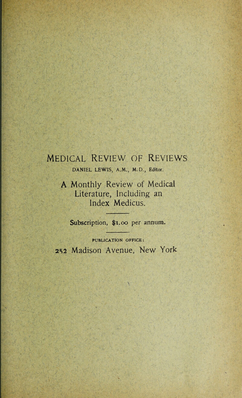 MEDICAL REVIEW OF REVIEWS DANIEL LEWIS, A.M., M.D., Editor. A Monthly Review of Medical Literature, Including an Index Medicus. Subscription, $1.00 per annum. PUBLICATION OFFICE: Madison Avenue, New York 252