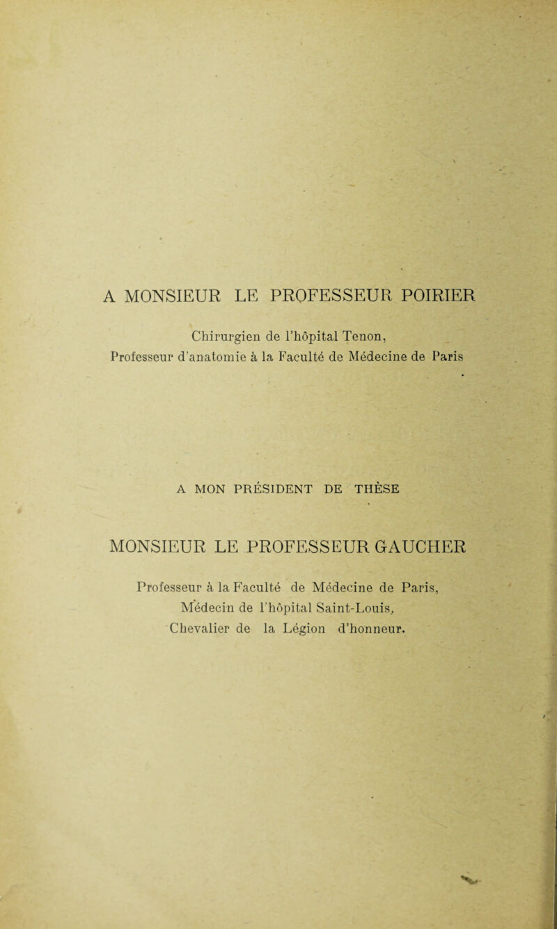 A MONSIEUR LE PROFESSEUR POIRIER Chirurgien de l’hôpital Tenon, Professeur d’anatomie à la Faculté de Médecine de Paris A MON PRÉSIDENT DE THÈSE MONSIEUR LE PROFESSEUR GAUCHER Professeur à la Faculté de Médecine de Paris, Médecin de l'hôpital Saint-Louis, Chevalier de la Légion d’honneur.