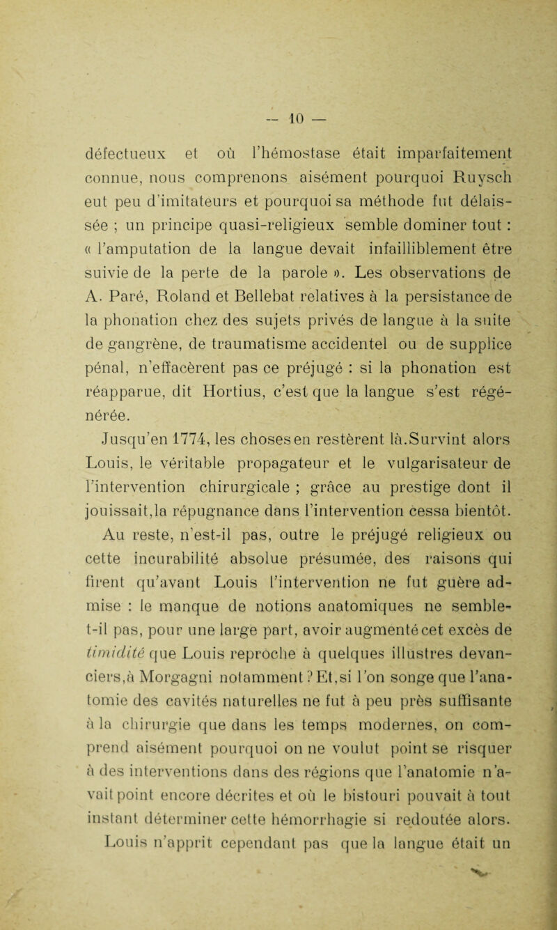 défectueux et où l’hémostase était imparfaitement connue, nous comprenons aisément pourquoi Ruysch eut peu d’imitateurs et pourquoi sa méthode fut délais¬ sée ; un principe quasi-religieux semble dominer tout : « l’amputation de la langue devait infailliblement être suivie de la perte de la parole ». Les observations de A. Paré, Roland et Bellebat relatives à la persistance de la phonation chez des sujets privés de langue à la suite de gangrène, de traumatisme accidentel ou de supplice pénal, n’effacèrent pas ce préjugé : si la phonation est réapparue, dit Hortius, c’est que la langue s’est régé¬ nérée. Jusqu’en 1774, les choses en restèrent là.Survint alors Louis, le véritable propagateur et le vulgarisateur de l’intervention chirurgicale ; grâce au prestige dont il jouissait,la répugnance dans l’intervention cessa bientôt. Au reste, n’est-il pas, outre le préjugé religieux ou cette incurabilité absolue présumée, des raisons qui firent qu’avant Louis l’intervention ne fut guère ad¬ mise : le manque de notions anatomiques ne semble- t-il pas, pour une large part, avoir augmenté cet excès de timidité que Louis reproche à quelques illustres devan¬ ciers,à Morgagni notamment ? Et,si l’on songe que l’ana¬ tomie des cavités naturelles ne fut à peu près suffisante à la chirurgie que dans les temps modernes, on com¬ prend aisément pourquoi on ne voulut point se risquer à des interventions dans des régions que l'anatomie n’a¬ vait point encore décrites et où le bistouri pouvait à tout instant déterminer cette hémorrhagie si redoutée alors. Louis n’apprit cependant pas que la langue était un