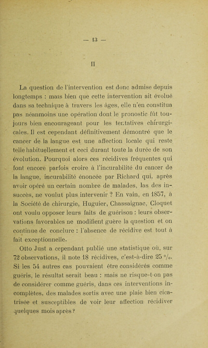 La question de l’intervention est donc admise depuis longtemps : mais bien que cette intervention ait évolué dans sa technique à travers les âges, elle n’en constitua pas néanmoins une opération dont le pronostic fût tou¬ jours bien encourageant pour les tentatives chirurgi¬ cales. Il est cependant définitivement démontré que le cancer de la langue est une affection locale qui reste telle habituellement et ceci durant toute la durée de son évolution. Pourquoi alors ces récidives fréquentes qui font encore parfois croire à l’incurabilité du cancer de la langue, incurabilité énoncée par Richard qui, après avoir opéré un certain nombre de malades, las des in¬ succès, ne voulut plus intervenir ? En vain, en 1857, à la Société de chirurgie, Huguier, Chassaignac, Cloquet ont voulu opposer leurs faits de guérison : leurs obser¬ vations favorables ne modifient guère la question et on continue de conclure : l’absence de récidive est tout à fait exceptionnelle. Otto Just a cependant publié une statistique où, sur 72 observations, il note 18 récidives, c’est-à-dire 25 %• Si les 54 autres cas pouvaient être considérés comme guéris, le résultat serait beau : mais ne risque-t-on pas de considérer comme guéris, dans ces interventions in¬ complètes, des malades sortis avec une plaie bien cica¬ trisée et susceptibles de voir leur affection récidiver quelques mois après ?