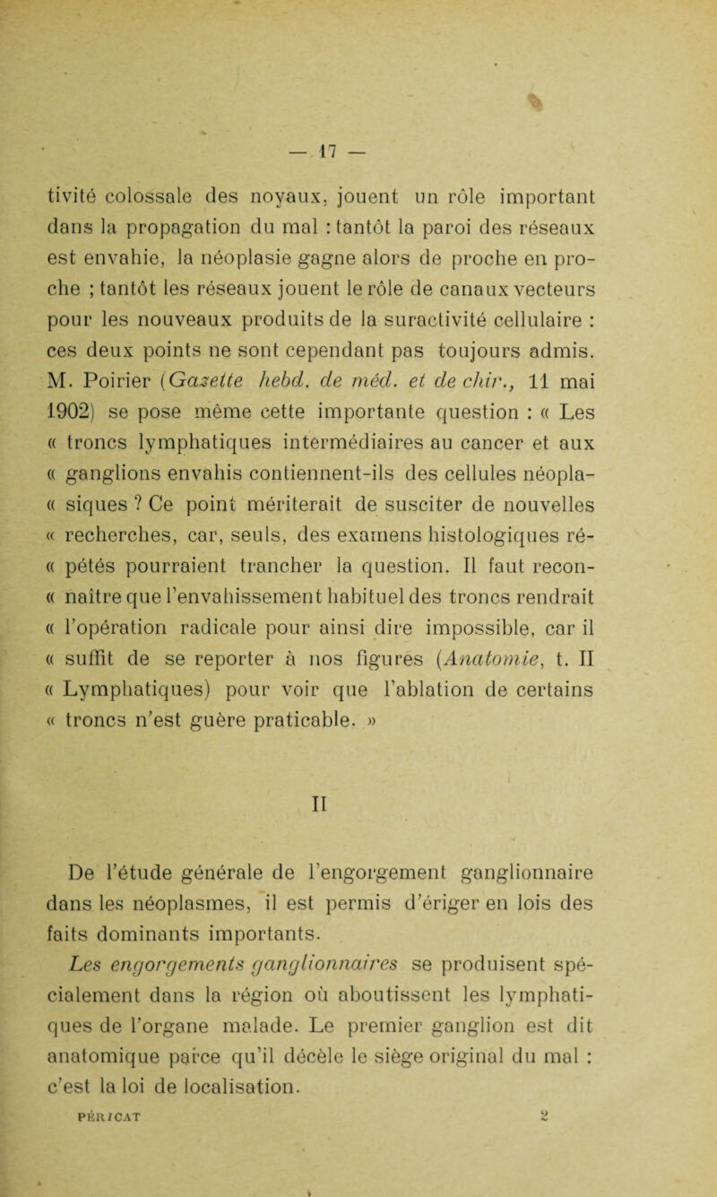 tivité colossale des noyaux, jouent un rôle important dans la propagation du mal : tantôt la paroi des réseaux est envahie, la néoplasie gagne alors de proche en pro¬ che ; tantôt les réseaux jouent le rôle de canaux vecteurs pour les nouveaux produits de la suractivité cellulaire : ces deux points ne sont cependant pas toujours admis. M. Poirier ( Gazette hebd. de méd. et de chir., 11 mai 1902) se pose même cette importante question : « Les « troncs lymphatiques intermédiaires au cancer et aux « ganglions envahis contiennent-ils des cellules néopla- « siques ? Ce point mériterait de susciter de nouvelles « recherches, car, seuls, des examens histologiques ré- « pétés pourraient trancher la question. Il faut recon- « naître que l'envahissement habituel des troncs rendrait « l'opération radicale pour ainsi dire impossible, car il « suffit de se reporter à nos figures (Anatomie, t. II « Lymphatiques) pour voir que l'ablation de certains « troncs n'est guère praticable. » II De l’étude générale de l’engorgement ganglionnaire dans les néoplasmes, il est permis d’ériger en lois des faits dominants importants. Les engorgements ganglionnaires se produisent spé¬ cialement dans la région où aboutissent les lymphati¬ ques de l’organe malade. Le premier ganglion est dit anatomique parce qu’il décèle le siège original du mal : c'est la loi de localisation. PÊR/CAT 2 I