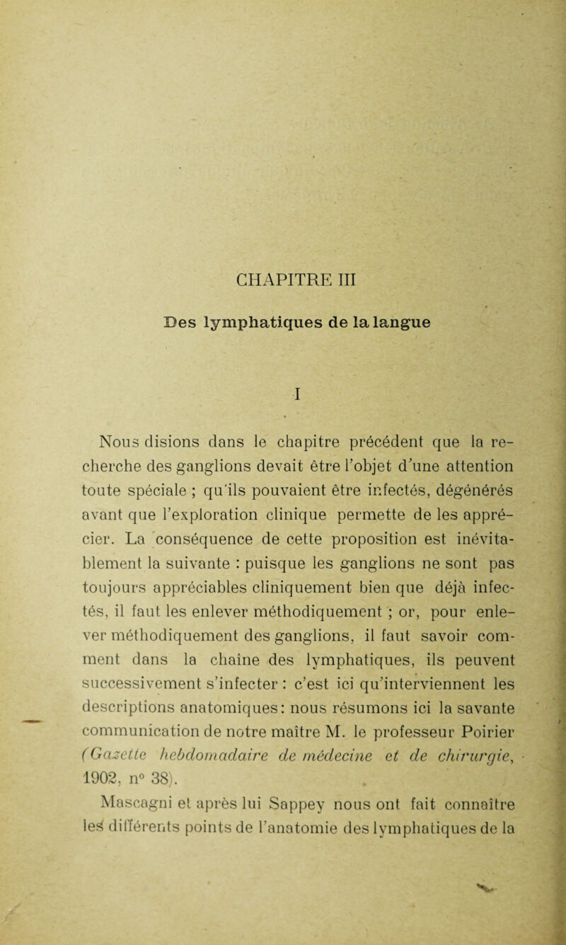 CHAPITRE III Des lymphatiques de la langue I • Nous disions dans le chapitre précédent que la re¬ cherche des ganglions devait être l’objet d’une attention toute spéciale ; qu'ils pouvaient être infectés, dégénérés avant que l’exploration clinique permette de les appré¬ cier. La conséquence de cette proposition est inévita¬ blement la suivante : puisque les ganglions ne sont pas toujours appréciables cliniquement bien que déjà infec¬ tés, il faut les enlever méthodiquement ; or, pour enle¬ ver méthodiquement des ganglions, il faut savoir com¬ ment dans la chaîne des lymphatiques, ils peuvent • - successivement s’infecter : c’est ici qu’interviennent les descriptions anatomiques: nous résumons ici la savante communication de notre maître M. le professeur Poirier (Gazette hebdomadaire de médecine et de chirurgie, 1902, n° 38). . ' V A ^ i\ Mascagni et après lui Sappey nous ont fait connaître le3 différents points de l’anatomie des lymphatiques de la