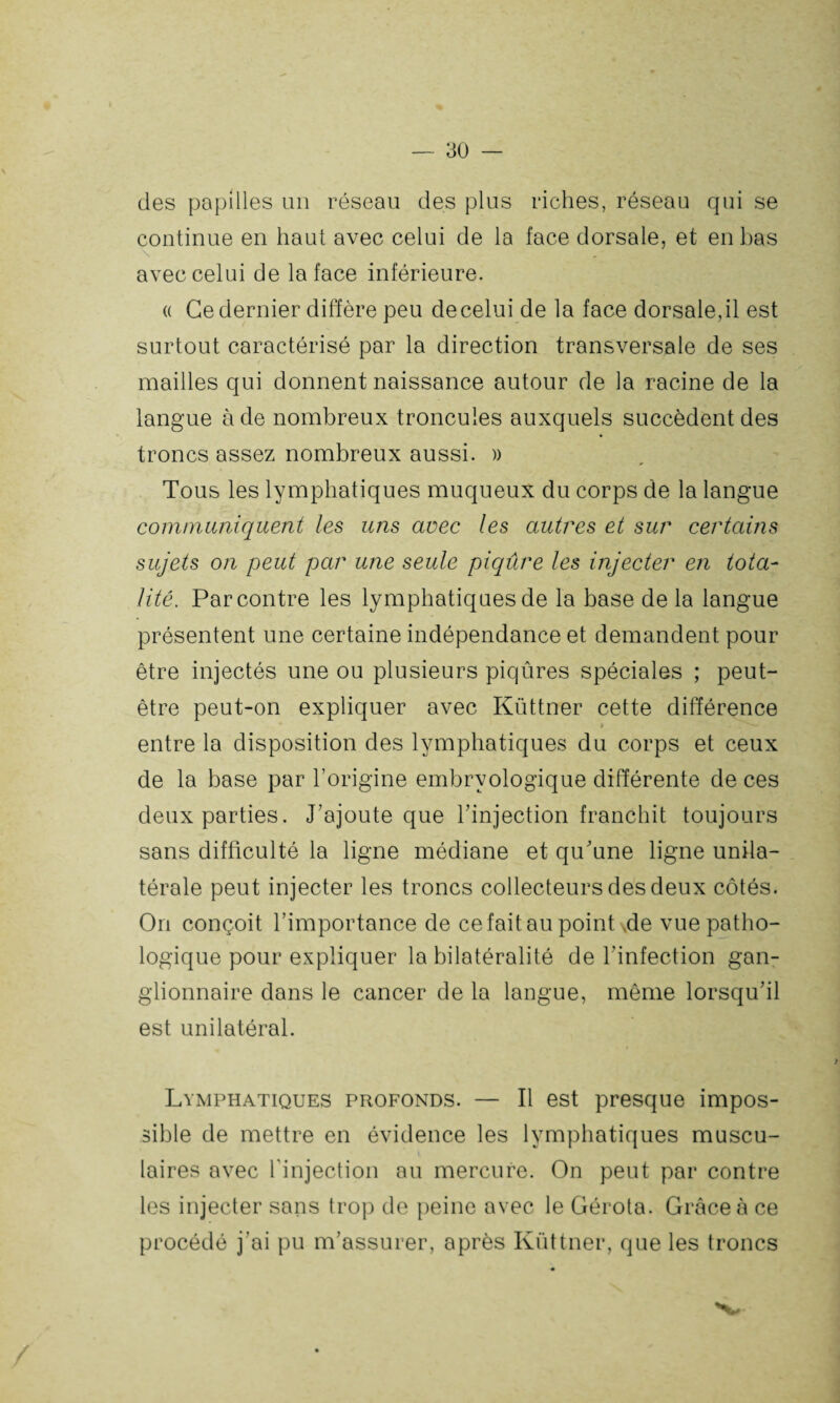 des papilles un réseau des plus riches, réseau qui se continue en haut avec celui de la face dorsale, et en bas avec celui de la face inférieure. « Ce dernier diffère peu de celui de la face dorsale, il est surtout caractérisé par la direction transversale de ses mailles qui donnent naissance autour de la racine de la langue à de nombreux troncules auxquels succèdent des troncs assez nombreux aussi. » Tous les lymphatiques muqueux du corps de la langue communiquent les uns avec les autres et sur certains sujets on peut par une seule piqûre les injecter en tota¬ lité. Par contre les lymphatiques de la base de la langue présentent une certaine indépendance et demandent pour être injectés une ou plusieurs piqûres spéciales ; peut- être peut-on expliquer avec Küttner cette différence i ^ entre la disposition des lymphatiques du corps et ceux de la base par l’origine embryologique différente de ces deux parties. J’ajoute que l'injection franchit toujours sans difficulté la ligne médiane et qu'une ligne unila¬ térale peut injecter les troncs collecteurs des deux côtés. On conçoit l’importance de ce fait au point ,de vue patho¬ logique pour expliquer la bilatéralité de l’infection gan¬ glionnaire dans le cancer de la langue, même lorsqu'il est unilatéral. Lymphatiques profonds. — Il est presque impos¬ sible de mettre en évidence les lymphatiques muscu¬ laires avec l'injection au mercure. On peut par contre les injecter sans trop de peine avec le Gérota. Grâce à ce procédé j’ai pu m’assurer, après Küttner, que les troncs N*-