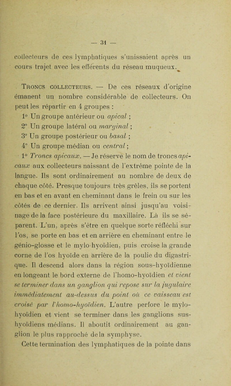 collecteurs de ces lymphatiques s’unissaient après un cours trajet avec les efférents du réseau muqueux. Troncs collecteurs. — De ces réseaux d’origine émanent un nombre considérable de collecteurs. On peut les répartir en 4 groupes : 1° Un groupe antérieur ou apical ; 2° Un groupe latéral ou marginal ; 3° Un groupe postérieur ou basal ; 4° Un groupe médian ou central ; 1° Troncs apicaux. —Je réserve le nom de troncs api¬ caux aux collecteurs naissant de l’extrême pointe de la langue. Ils sont ordinairement au nombre de deux de chaque côté. Presque toujours très grêles, ils se portent en bas et en avant en cheminant dans le frein ou sur les côtés de ce dernier. Ils arrivent ainsi jusqu’au voisi¬ nage de la face postérieure du maxillaire. Là ils se sé¬ parent. L’un, après s’étre en quelque sorte réfléchi sur l’os, se porte en bas et en arrière en cheminant entre le génio-glosse et le mylo-hyoïdien, puis croise la grande corne de l’os hyoïde en arrière de la poulie du digastri¬ que. Il descend alors dans la région sous-hyoïdienne en longeant le bord externe de l'homo-hyoïdien et vient se terminer dans un ganglion qui repose sur la jugulaire immédiatement au-dessus du point où ce vaisseau est croisé par l'homo-hyoïdien. L’autre perfore le mylo- hyoïdien et vient se terminer dans les ganglions sus- hyoïdiens médians. Il aboutit ordinairement au gan¬ glion le plus rapproché delà symphyse. Cette, termination des lymphatiques de la pointe dans