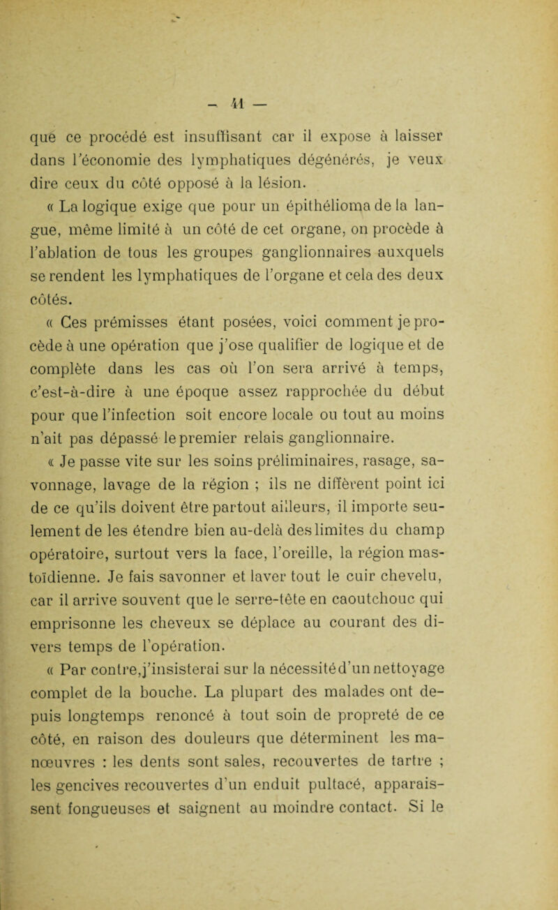 que ce procédé est insuffisant car il expose à laisser dans l'économie des lymphatiques dégénérés, je veux dire ceux du côté opposé à la lésion. « La logique exige que pour un épithélioma de la lan¬ gue, même limité à un côté de cet organe, on procède à l'ablation de tous les groupes ganglionnaires auxquels se rendent les lymphatiques de l'organe et cela des deux côtés. « Ces prémisses étant posées, voici comment je pro¬ cède à une opération que j'ose qualifier de logique et de complète dans les cas où l'on sera arrivé à temps, c'est-à-dire à une époque assez rapprochée du début pour que l'infection soit encore locale ou tout au moins n'ait pas dépassé le premier relais ganglionnaire. « Je passe vite sur les soins préliminaires, rasage, sa¬ vonnage, lavage de la région ; ils ne diffèrent point ici de ce qu'ils doivent être partout ailleurs, il importe seu¬ lement de les étendre bien au-delà des limites du champ opératoire, surtout vers la face, l’oreille, la région mas¬ toïdienne. Je fais savonner et laver tout le cuir chevelu, car il arrive souvent que le serre-tête en caoutchouc qui emprisonne les cheveux se déplace au courant des di¬ vers temps de l'opération. « Par contre,j'insisterai sur la nécessitéd’unnettoyage complet de la bouche. La plupart des malades ont de¬ puis longtemps renoncé à tout soin de propreté de ce côté, en raison des douleurs que déterminent les ma¬ nœuvres : les dents sont sales, recouvertes de tartre ; les gencives recouvertes d'un enduit pultacé, apparais¬ sent fongueuses et saignent au moindre contact. Si le