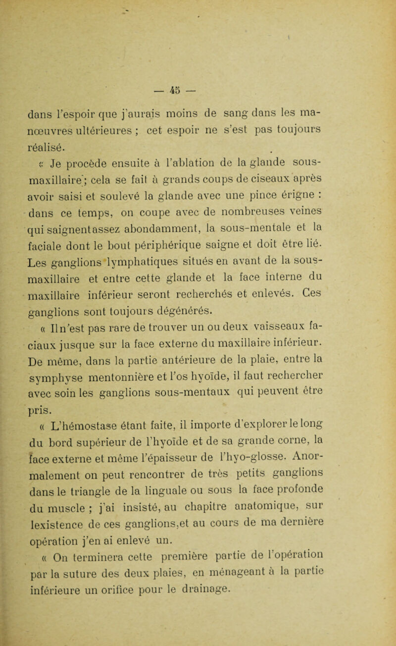 dans l’espoir que j’aurais moins de sang dans les ma¬ nœuvres ultérieures ; cet espoir ne s’est pas toujours réalisé. c.' Je procède ensuite à l’ablation de la glande sous- maxillaire; cela se fait à grands coups de ciseaux après avoir saisi et soulevé la glande avec une pince érigne : dans ce temps, on coupe avec de nombreuses veines qui saignent assez abondamment, la sous-mentale et la faciale dont le bout périphérique saigne et doit être lié. Les ganglions lymphatiques situés en avant de la sous- maxillaire et entre cette glande et la face interne du maxillaire inférieur seront recherchés et enlevés. Ces ganglions sont toujours dégénérés. « Il n’est pas rare de trouver un ou deux vaisseaux fa¬ ciaux jusque sur la face externe du maxillaire inférieur. De même, dans la partie antérieure de la plaie, entre la symphyse mentonnière et l’os hyoïde, il faut rechercher avec soin les ganglions sous-mentaux qui peuvent être pris. a L’hémostase étant faite, il importe d’explorer le long du bord supérieur de l’hyoïde et de sa grande corne, la face externe et même l’épaisseur de 1 hyo-glosse. Anor¬ malement on peut rencontrer de très petits ganglions dans le triangle de la linguale ou sous la face profonde du muscle ; j ai insisté, au chapitre anatomique, sur lexistence de ces ganglions,et au cours de ma dernière opération j’en ai enlevé un. « On terminera cette première partie de l’opération par la suture des deux plaies, en ménageant a la partie inférieure un orifice pour le drainage.