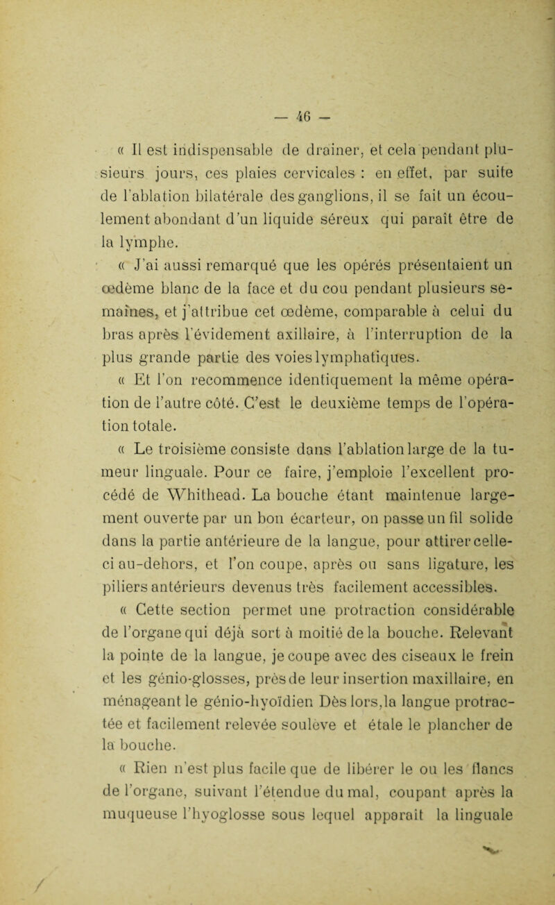 (( Il est indispensable de drainer, et cela pendant plu¬ sieurs jours, ces plaies cervicales : en effet, par suite de l’ablation bilatérale des ganglions, il se fait un écou¬ lement abondant d’un liquide séreux qui paraît être de la lymphe. « J’ai aussi remarqué que les opérés présentaient un œdème blanc de la face et du cou pendant plusieurs se¬ maines, et j’attribue cet œdème, comparable à celui du bras après l’évidement axillaire, à l’interruption de la plus grande partie des voies lymphatiques. « Et l’on recommence identiquement la même opéra¬ tion de l’autre côté. C’est le deuxième temps de l'opéra¬ tion totale. « Le troisième consiste dans l’ablation large de la tu¬ meur linguale. Pour ce faire, j’emploie l’excellent pro¬ cédé de Whithead. La bouche étant maintenue large¬ ment ouverte par un bon écarteur, on passe un fil solide dans la partie antérieure de la langue, pour attirer celle- ci au-dehors, et l’on coupe, après on sans ligature, les piliers antérieurs devenus très facilement accessibles. « Cette section permet une protraction considérable de l’organe qui déjà sort à moitié delà bouche. Relevant la pointe de la langue, je coupe avec des ciseaux le frein et les génio-glosses, près de leur insertion maxillaire, en ménageant le génio-hyoïdien Dès lors,la langue protrac¬ tée et facilement relevée soulevé et étale le plancher de la bouche. « Rien n’est plus facile que de libérer le ou les flancs de l'organe, suivant l’étendue du mal, coupant après la muqueuse l'hyoglosse sous lequel apparait la linguale