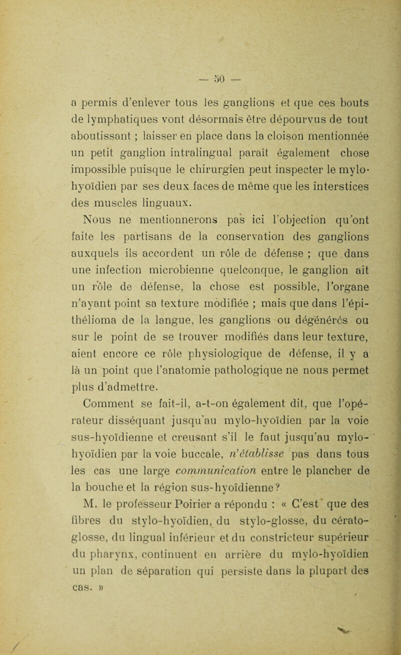 a permis d’enlever tous les ganglions et que ces bouts de lymphatiques vont désormais être dépourvus de tout aboutissant ; laisser en place dans la cloison mentionnée un petit ganglion intralingual paraît également chose impossible puisque le chirurgien peut inspecter le mylo* hyoïdien par ses deux faces de même que les interstices des muscles linguaux. Nous ne mentionnerons pas ici l’objection qu’ont faite les partisans de la conservation des ganglions auxquels ils accordent un rôle de défense ; que dans une infection microbienne quelconque, le ganglion ait un rôle de défense, la chose est possible, l’organe n’ayant point sa texture modifiée ; mais que dans l’épi- thélioma de la langue, les ganglions ou dégénérés ou sur le point de se trouver modifiés dans leur texture, aient encore ce rôle physiologique de défense, il y a là un point que l’anatomie pathologique ne nous permet plus d’admettre. Comment se fait-il, a-t-on également dit, que l’opé¬ rateur disséquant jusqu'au mylo-hvoïdien par la voie sus-hyoïdienne et creusant s’il le faut jusqu'au mylo- hyoïdien par la voie buccale, n'établisse pas dans tous les cas une large communication entre le plancher de la bouche et la région sus-hyoïdienne? M. le professeur Poirier a répondu : « C’est que des fibres du stylo-hyoïdien, du stylo-glosse, du cérato- glosse, du lingual inférieur et du constricteur supérieur du pharvnx, continuent en arrière du mvlo-hvoïdien un plan de séparation qui persiste dans la plupart des cas. »