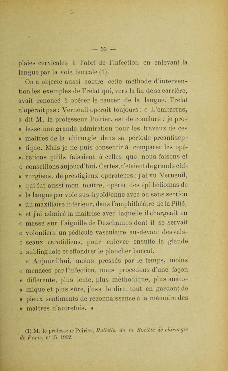 plaies cervicales à l'abri de l’infection en enlevant la langue par la voie buccale (1). On a objecté aussi contre cette méthode d'interven¬ tion les exemples de Trélat qui, vers la fin de sa carrière, avait renoncé à opérer le cancer de la langue. Trélat n’opérait pas : Verneuil opérait toujours : « L’embarras, « dit M. le professeur Poirier, est de conclure : je pro- « fesse une grande admiration pour les travaux de ces a maîtres de la chirurgie dans sa période préantisep- « tique. Mais je ne puis consentir à comparer les opé- «. rations qu’ils faisaient à celles que nous faisons et « conseillons aujourd’hui. Certes,c’étaient de grands chi- « rurgiens, de prestigieux opérateurs : j’ai vu Verneuil, a qui fut aussi mon maître, opérer des épithéliomas de « la langue par voie sus-hyoïdienne avec ou sans section « du maxillaire inférieur, dans l’amphithéâtre de la Pitié, « et j’ai admiré la maîtrise avec laquelle il chargeait en « masse sur l’aiguille de Deschamps dont il se servait « volontiers un pédicule vasculaire au-devant desvais- « seaux carotidiens, pour enlever ensuite la glande a sublinguale et effondrer le plancher buccal. a Aujourd’hui, moins pressés par le temps, moins « menacés par l’infection, nous procédons d’une façon a différente, plus lente, plus méthodique, plus anato- (i mique et plus sûre, j’ose le dire, tout en gardant de « pieux sentiments de reconnaissance à la mémoire des « maîtres d’autrefois. » (1) M. le professeur Poirier, Bulletin de la Société de chirurgie de Paris, n# 15,1902.