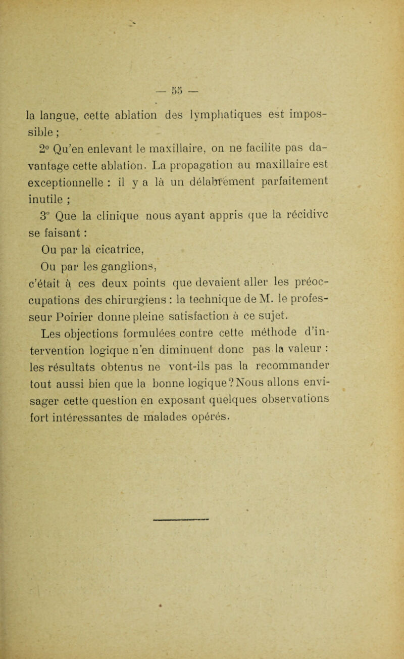 sible ; 2° Qu’en enlevant le maxillaire, on ne facilite pas da¬ vantage cette ablation. La propagation au maxillaire est exceptionnelle : il y a là un délabrement parfaitement inutile ; 3° Que la clinique nous ayant appris que la récidive se faisant : Ou par la cicatrice, Ou par les ganglions, c’était à ces deux points que devaient aller les préoc¬ cupations des chirurgiens : la technique de AI. le profes¬ seur Poirier donne pleine satisfaction à ce sujet. Les objections formulées contre cette méthode d’in¬ tervention logique n’en diminuent donc pas la valeur : les résultats obtenus ne vont-ils pas la recommander tout aussi bien que la bonne logique?Nous allons envi¬ sager cette question en exposant quelques observations fort intéressantes de malades opérés.