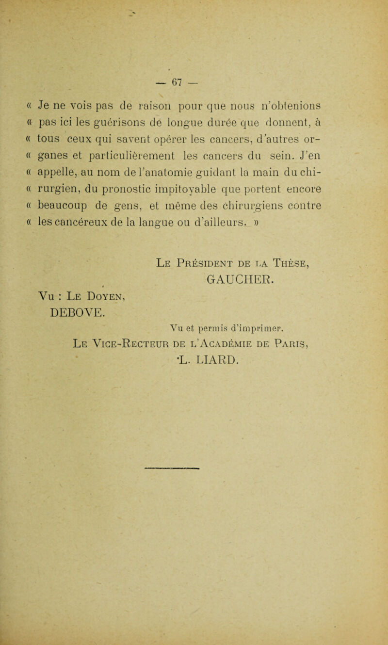 « Je ne vois pas de raison pour que nous n'obtenions « pas ici les guérisons de longue durée que donnent, à « tous ceux qui savent opérer les cancers, d autres or- « ganes et particulièrement les cancers du sein. J’en « appelle, au nom de l’anatomie guidant la main duchi- « rurgien, du pronostic impitoyable que portent encore « beaucoup de gens, et même des chirurgiens contre « les cancéreux de la langue ou d’ailleurs. » Vu : Le Doyen, DEBOVE. Le Président de la Thèse, GAUCHER. Vu et permis d’imprimer. Le Vice-Recteur de l'Académie de Paris, •L. LIARD.