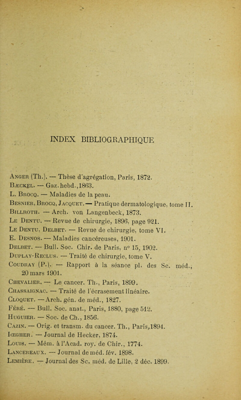 •AJ INDEX BIBLIOGRAPHIQUE Anger (Th.). — Thèse d’agrégation, Paris, 1872. Bæckel. — Gaz. hebd., 1863. L. Brocq. — Maladies de la peau. Besnier, Brocq, Jacquet. — Pratique dermatologique, tome II. Billroth. — Arch. von Langenbeck, 1873. Le Dentu. — Revue de chirurgie, 1896, page 921. Le Dentu, Delbet. — Revue de chirurgie, tome VI. E. Desnos. — Maladies cancéreuses, 1901. Delbet. — Bull. Soc. Ghir. de Paris, n° 15, 1902. Duplay-Reclus. — Traité de chirurgie, tome V. Coudray (P.). — Rapport à la séance pl. des Sc. méd., 20 mars 1901. Chevalier. — Le cancer. Th., Paris, 1899. Chassaignac. — Traité de l'écrasement linéaire. Cloquet. —Arch. gén. de méd., 1827. Féré. — Bull. Soc. anat., Paris, 1880, page 512. IIuguier. — Soc. de Ch., 1856. Cazin. — Orig. et transm. du cancer. Th., Paris,l894. Iœgher. — Journal de Hecker, 1874. Louis. — Mém. àl’Acad. roy. de Chir., 1774. Lancereaux. --Journal deméd.fév. 1898. Lemière. — Journal des Sc. méd. de Lille, 2 déc. 1899.