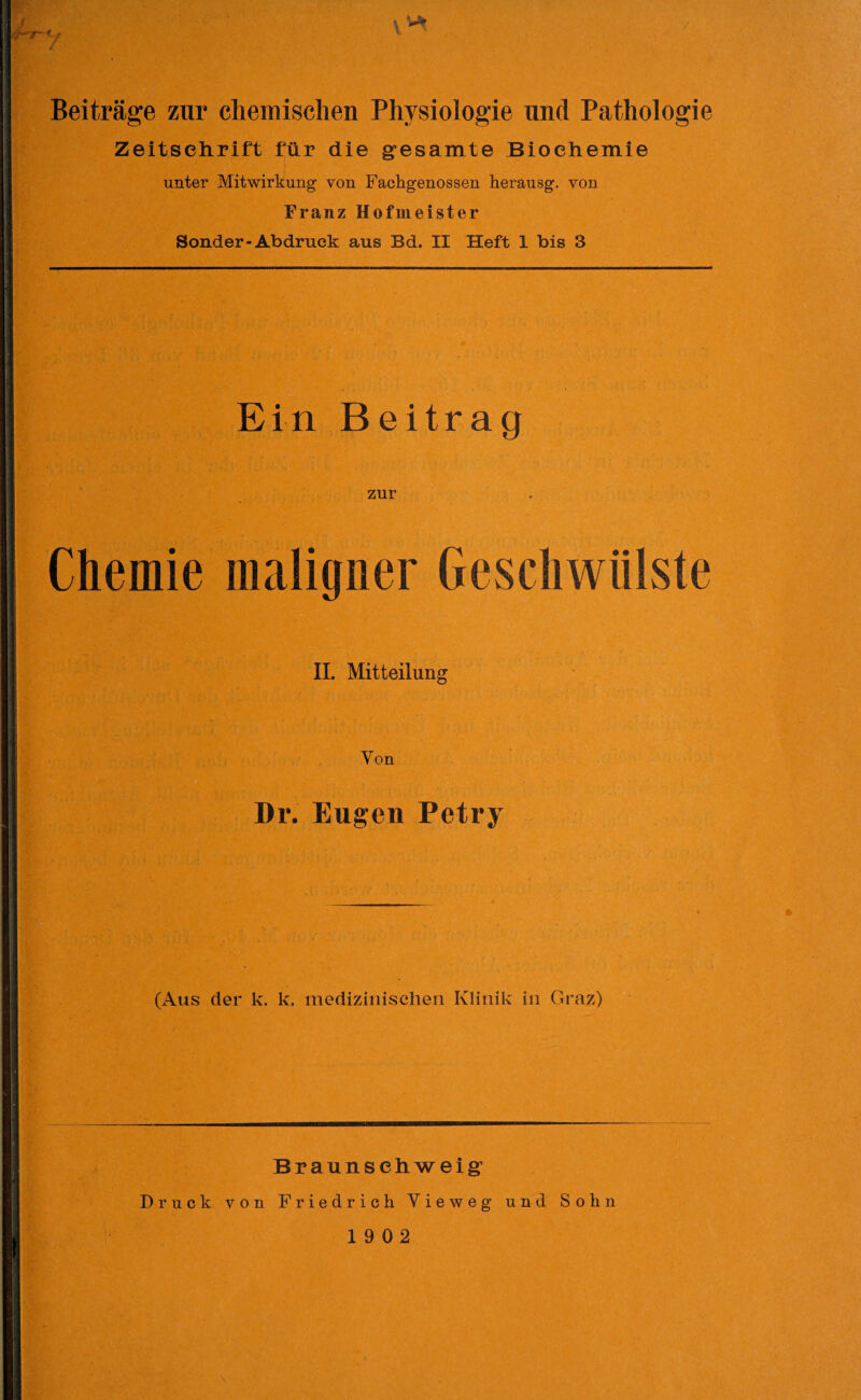 if~ <~ t w» Beiträge zur chemischen Physiologie und Pathologie Zeitschrift für die gesamte Biochemie unter Mitwirkung von Fachgenossen herausg. von Franz Hofmeister Sonder-Abdruck aus Bd. II Heft 1 bis 3 Ein Beitrag zur Chemie maligner Geschwülste II. Mitteilung Von Dr. Eugen Petry (Aus der k. k. medizinischen Klinik in Graz) Braunschweig Druck von Friedrich Yieweg und Sohn 19 02