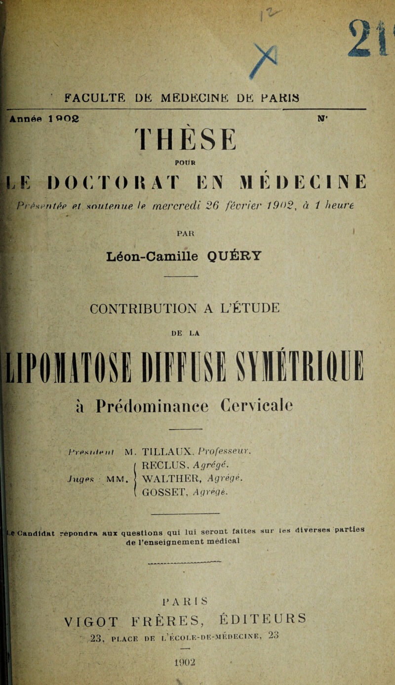 / FACULTE DE MEDECINE DE PARIS Année 1 002 N* THÈSE POUR LE IM) CT O K AT EN MEDECINE Présentée et soutenue le mercredi 26 février 1902, à 1 heure PAR Léon-Camille QUÉRY CONTRIBUTION A L’ÉTUDE DE LA LIPOIMISI Ml SIMM |î à Prédominance Cervicale Hresuirnt M. TILLAUX, Professeur. RECLUS, Agrégé. Juges MM. J WALTHER, Agrégé. GOSSET, Agrégé. Le Candidat répondra aux questions qui lui seront faites sur les diverses parties de l’enseignement médical P A R 1 S VIGOT FRÈRES, ÉDITEURS 23, PLACE DE l’ école-DE-ME DECINE, 23