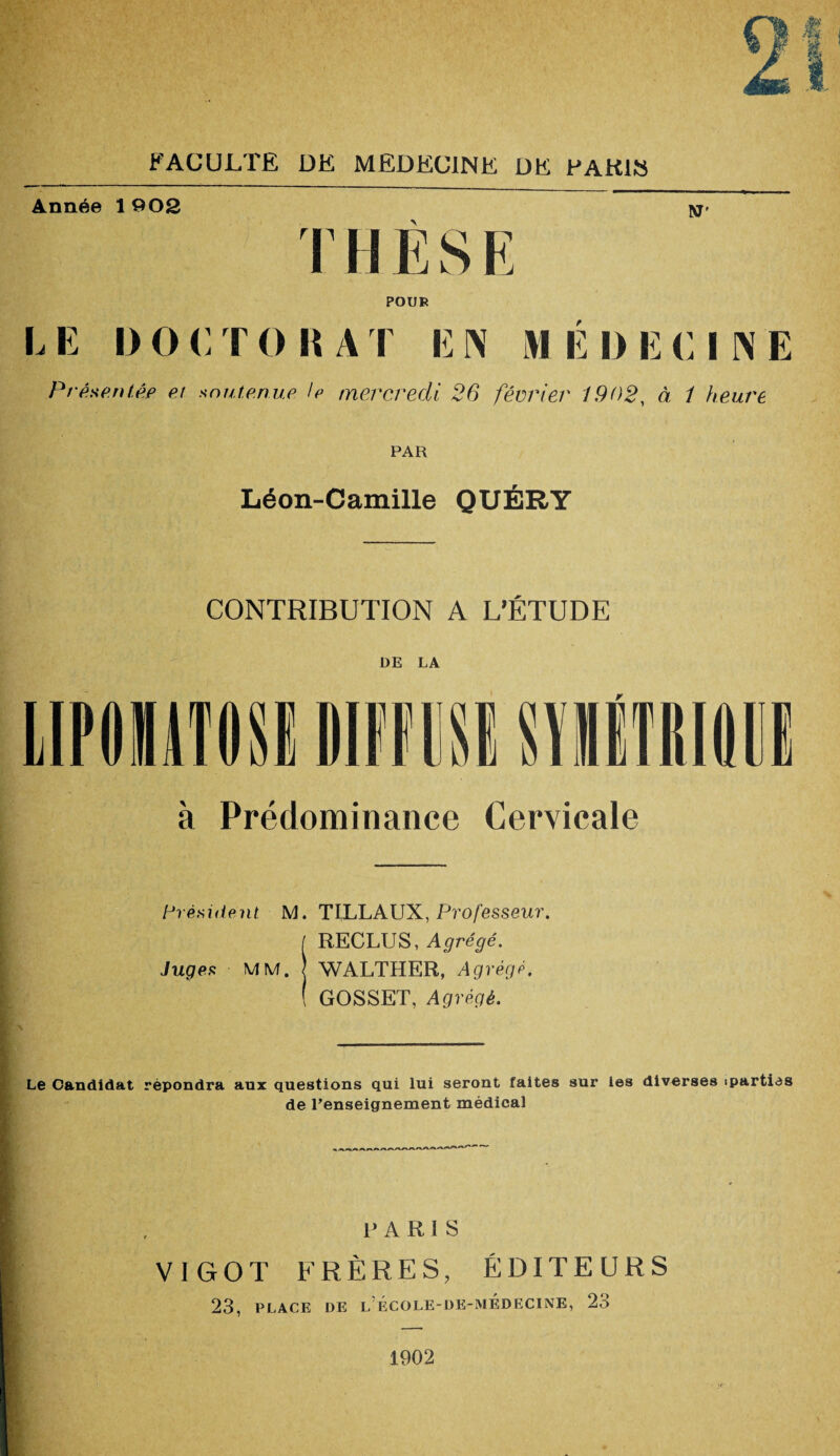 Année 1 902 N' T k y i j POUR I, E I) O <: T O lî A I E N M E I) E CINE Présentés et soutenue le mercredi 26 février 1902, à i heure PAR Léon-Camille QUÉRY CONTRIBUTION A L'ÉTUDE DE LA r à Prédominance Cervicale Président M. TILLAUX, Professeur. / RECLUS, Agrégé. Juges MM. j WALTHER, Agrégé. ( GOSSET, Agrégé. Le Candidat répondra aux questions qui lui seront faites sur les diverses tpartias de l’enseignement médical PARIS V1G0T FRÈRES, ÉDITEURS 23, PLACE DE L ÉCOLE-DE-MÉDECINE, 23 1902