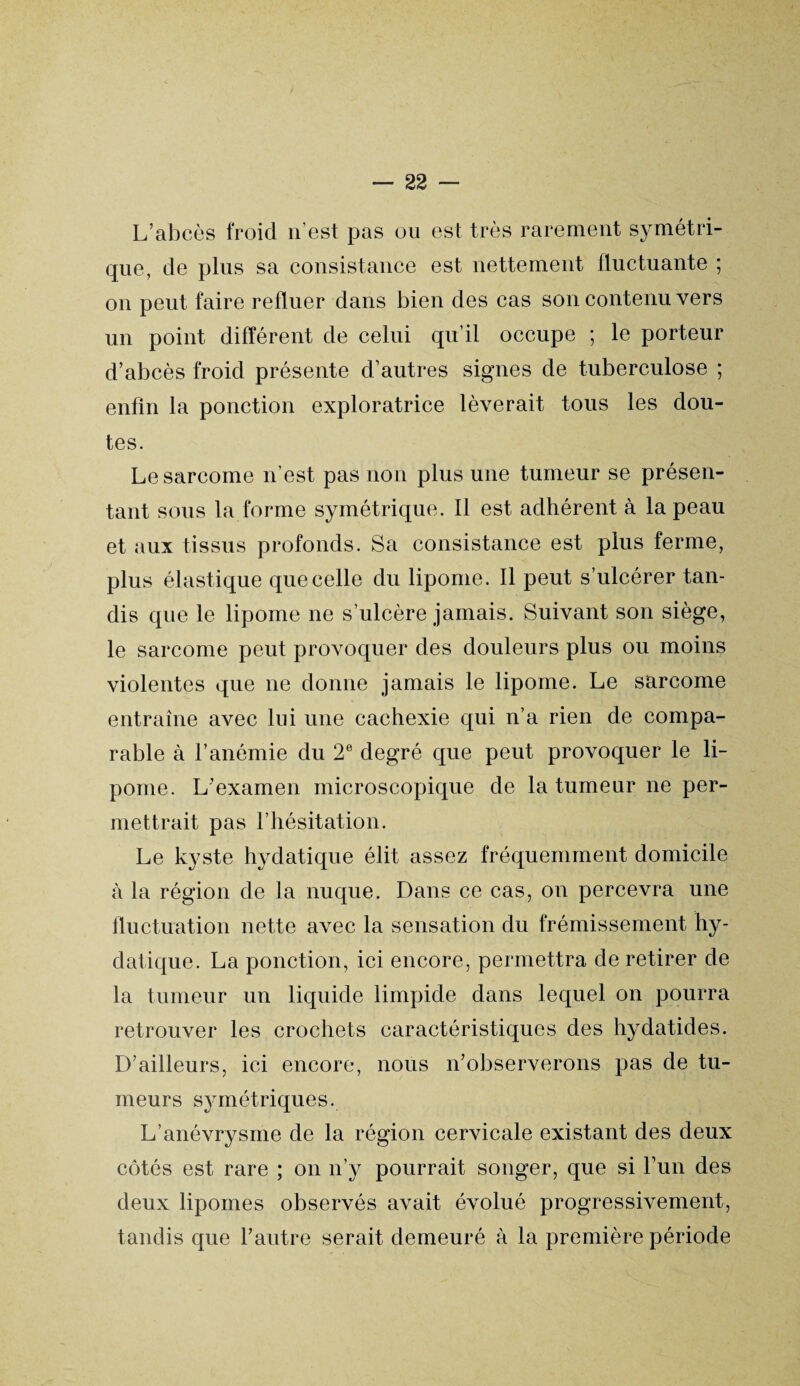 L’abcès froid n'est pas ou est très rarement symétri¬ que, de plus sa consistance est nettement fluctuante ; on peut faire refluer dans bien des cas son contenu vers un point différent de celui qu’il occupe ; le porteur d’abcès froid présente d’autres signes de tuberculose ; enfin la ponction exploratrice lèverait tous les dou¬ tes. Le sarcome n’est pas non plus une tumeur se présen¬ tant sous la forme symétrique. Il est adhérent à la peau et aux tissus profonds. Sa consistance est plus ferme, plus élastique que celle du lipome. Il peut s’ulcérer tan¬ dis que le lipome ne s’ulcère jamais. Suivant son siège, le sarcome peut provoquer des douleurs plus ou moins violentes que ne donne jamais le lipome. Le sarcome entraîne avec lui une cachexie qui n’a rien de compa¬ rable à l’anémie du 2e degré que peut provoquer le li¬ pome. L’examen microscopique de la tumeur ne per¬ mettrait pas l’hésitation. Le kyste hydatique élit assez fréquemment domicile à la région de la nuque. Dans ce cas, on percevra une fluctuation nette avec la sensation du frémissement hy- datique. La ponction, ici encore, permettra de retirer de la tumeur un liquide limpide dans lequel on pourra retrouver les crochets caractéristiques des hydatides. D’ailleurs, ici encore, nous n’observerons pas de tu¬ meurs symétriques. L’anévrysme de la région cervicale existant des deux côtés est rare ; on n’y pourrait songer, que si l’un des deux lipomes observés avait évolué progressivement, tandis que l’autre serait demeuré à la première période