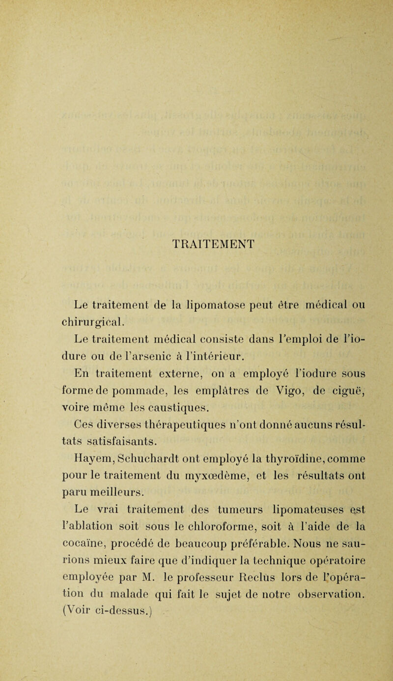 TRAITEMENT Le traitement cle la lipomatose peut être médical ou chirurgical. Le traitement médical consiste dans l’emploi de l’io- dure ou de l’arsenic à l’intérieur. En traitement externe, on a employé l’iodure sous forme de pommade, les emplâtres de Vigo, de ciguë, voire même les caustiques. Ces diverses thérapeutiques n’ont donné aucuns résul¬ tats satisfaisants. Hayem, Schuchardt ont employé la thyroïdine, comme pour le traitement du myxœdème, et les résultats ont paru meilleurs. Le vrai traitement des tumeurs lipomateuses est l’ablation soit sous le chloroforme, soit à l’aide de la cocaïne, procédé de beaucoup préférable. Nous ne sau¬ rions mieux faire que d’indiquer la technique opératoire employée par M. le professeur Reclus lors de l’opéra¬ tion du malade qui fait le sujet de notre observation. (Voir ci-dessus.)