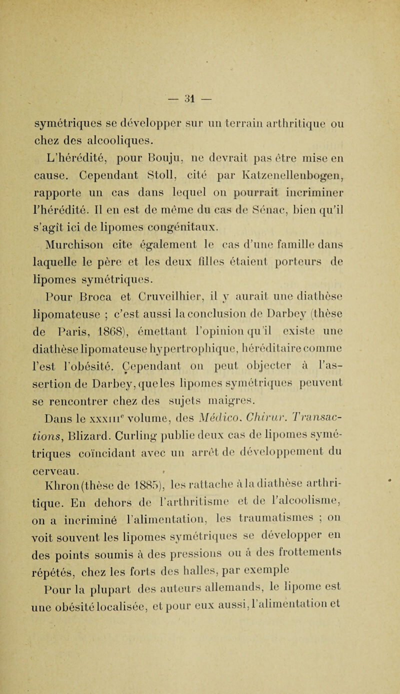 * symétriques se développer sur un terrain arthritique ou chez des alcooliques. L’hérédité, pour Bouju, ne devrait pas être mise en cause. Cependant Stoll, cité par Katzenellenbogen, rapporte un cas dans lequel on pourrait incriminer l’hérédité. Il en est de meme du cas de Sénac, bien qu’il s’agît ici de lipomes congénitaux. Murchison cite également le cas d’une famille dans laquelle le père et les deux fdles étaient porteurs de lipomes symétriques. Pour Broca et Cruveilhier, il v aurait une diathèse lipomateuse ; c’est aussi la conclusion de Darbey (thèse de Paris, 1868), émettant l’opinion qu’il existe une diathèse lipomateuse hypertrophique, héréditaire comme l’est l’obésité. Cependant on peut objecter à l’as¬ sertion de Darbey, queles lipomes symétriques peuvent se rencontrer chez des sujets maigres. Dans le xxxiii6 volume, des Médico. Chivur. Transac¬ tions, Blizard. Curling publie deux cas de lipomes symé¬ triques coïncidant avec un arrêt de développement du cerveau. Khron (thèse de 1885), les rattache à la diathèse arthri¬ tique. En dehors de l’arthritisme et de l’alcoolisme, on a incriminé l’alimentation, les traumatismes ; on voit souvent les lipomes symétriques se développer en des points soumis à des pressions ou â des frottements répétés, chez les forts des halles, par exemple Pour la plupart des auteurs allemands, le lipome est une obésité localisée, et pour eux aussi,1 alimentation et