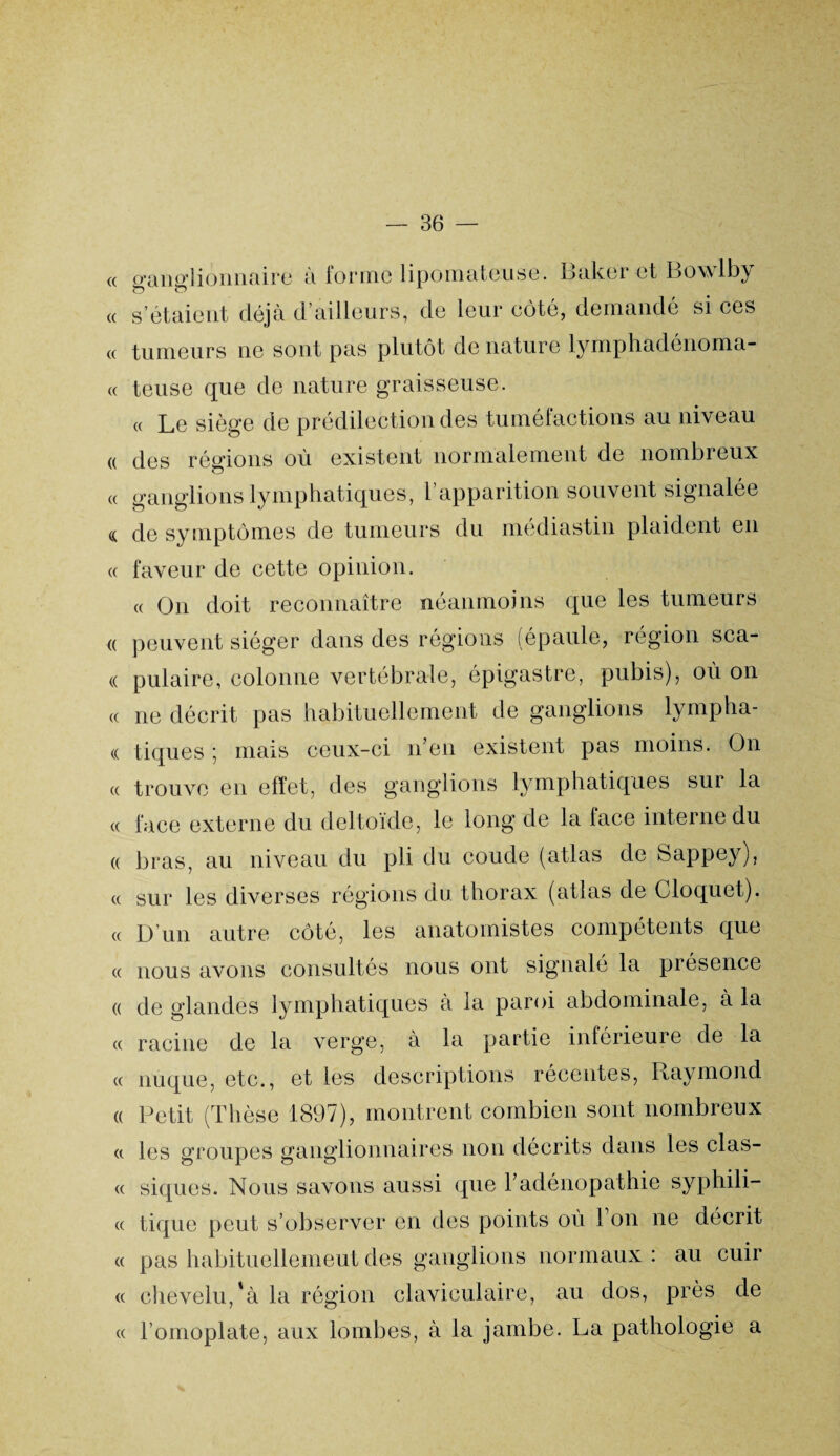 « « « « (( (( « (( ganglionnaire a lormc lipomateuse. Baker et Bowlby s’étaient déjà d’ailleurs, de leur côté, demandé si ces tumeurs ne sont pas plutôt de nature lymphadénoma- teuse que de nature graisseuse. « Le siège de prédilection des tuméfactions au niveau des régions où existent normalement de nombreux ganglions lymphatiques, l’apparition souvent signalée de symptômes de tumeurs du médiastin plaident en faveur de cette opinion. « On doit reconnaître néanmoins que les tumeurs « peuvent siéger dans des régions (épaule, région sca- « pulaire, colonne vertébrale, épigastre, pubis), où on « ne décrit pas habituellement de ganglions lympha- « tiques ; mais ceux-ci n’en existent pas moins. On « trouve en effet, des ganglions lymphatiques sur la « face externe du deltoïde, le long de la lace interne du « bras, au niveau du pli du coude (atlas de Sappey), « sur les diverses régions du thorax (atlas de Cloquet). « D’un autre côté, les anatomistes compétents que « nous avons consultes nous ont signalé la présence « de glandes lymphatiques à la paroi abdominale, à la « racine de la verge, à la partie inférieure de la « nuque, etc., et les descriptions récentes, Raymond « Petit (Thèse 1897), montrent combien sont nombreux « les groupes ganglionnaires non décrits dans les clas- « siques. Nous savons aussi que l’adénopathie syphili- « tique peut s’observer en des points où Ton ne décrit « pas habituellement des ganglions normaux : au cuir « chevelu, *à la région claviculaire, au dos, près de « l’omoplate, aux lombes, à la jambe. La pathologie a