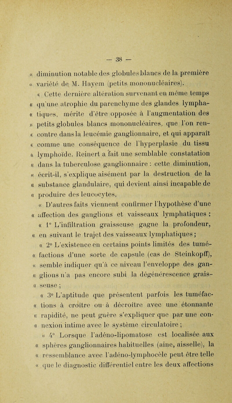 « diminution notable des globules blancs de la première « variété de M. Hayem (petits mononucléaires). « Cette dernière altération survenant en même temps « qu'une atrophie du parenchyme des glandes lympha- « tiques, mérite d’être opposée à l’augmentation des « petits globules blancs mononucléaires, que l’on ren- « contre dans la leucémie ganglionnaire, et qui apparaît « comme une conséquence de l’hyperplasie du tissu a lymphoïde. Reinert a fait une semblable constatation « dans la tuberculose ganglionnaire : cette diminution, « écrit-il, s’explique aisément par la destruction de la « substance glandulaire, qui devient ainsi incapable de « produire des leucocytes. « D’autres faits viennent confirmer l’hypothèse d’une « affection des ganglions et vaisseaux lymphatiques : « 1° L’infiltration graisseuse gagne la profondeur, a en suivant le trajet des vaisseaux lymphatiques ; « 2° L’existence en certains points limités des tumé- « factions d’une sorte de capsule (cas de Steinkopfï), « semble indiquer qu’à ce niveau l’enveloppe des gan¬ te glions n’a pas encore subi la dégénérescence grais- « seuse ; « 3° L’aptitude que présentent parfois les tuméfac- « tions à croître ou à décroître avec une étonnante « rapidité, ne peut guère s’expliquer que par une con- « nexion intime avec le système circulatoire ; « 4° Lorsque l’adéno-lipomatose est localisée aux « sphères ganglionnaires habituelles (aine, aisselle), la « ressemblance avec l’adéno-lymphocèle peut être telle « que le diagnostic différentiel entre les deux affections