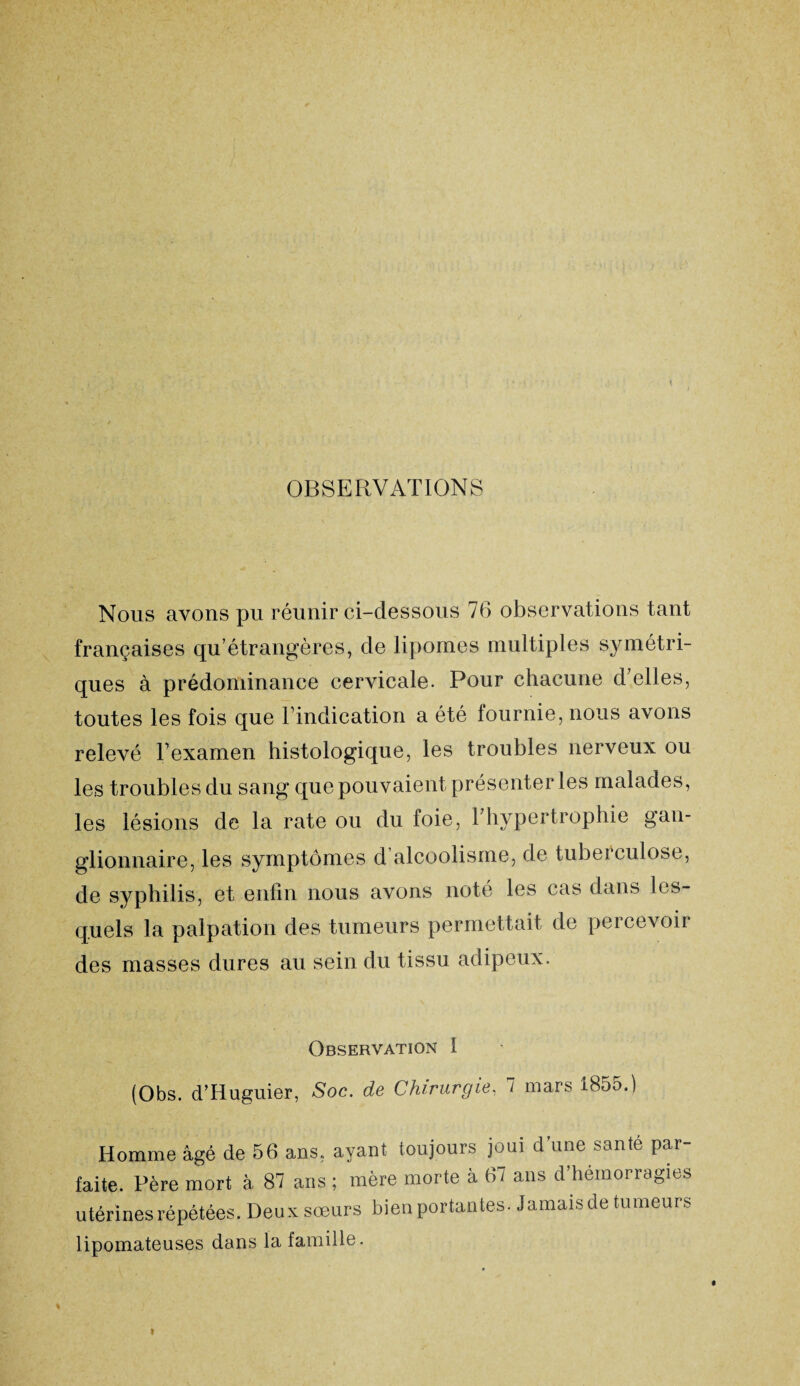 OBSERVATIONS Nous avons pu réunir ci-dessous 76 observations tant françaises qu’étrangères, de lipomes multiples symétri¬ ques à prédominance cervicale. Pour chacune d’elles, toutes les fois que l’indication a été fournie, nous avons relevé l’examen histologique, les troubles nerveux ou les troubles du sang que pouvaient présenter les malades, les lésions de la rate ou du foie, F hypertrophie gan¬ glionnaire, les symptômes d’alcoolisme, de tuberculose, de syphilis, et enfin nous avons noté les cas dans les¬ quels la palpation des tumeurs permettait de percevoir des masses dures au sein du tissu adipeux. Observation 1 (Obs. d’Huguier, Soc. de Chirurgie, 7 mars 1855.) Homme âgé de 56 ans, ayant toujours joui dune santé par¬ faite. Père mort à 87 ans ; mère morte à 67 ans d’hémorragies utérines répétées. Deux sœurs bien portantes. Jamais de tumeurs lipomateuses dans la famille.