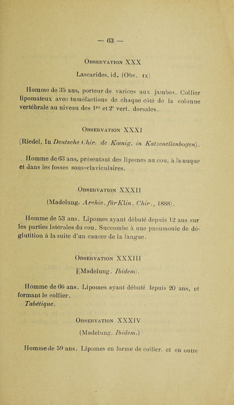 Observation XXX Lascarides, id. (Obs. ix) Homme de 35 ans, porteur de varices aux jambes. Collier lipomateux avec tuméfactions de chaque côté de la colonne vertébrale au niveau des lre et 2e vert, dorsales. Observation XXXI (Riedel, In Deutsche t^hir. de Kœmg. in Katzenellenbogen). Homme de 63 ans, présentant des lipomes au cou, à la nuque et dans les fosses sous-claviculaires. Observation XXXII (Madelung. Arnhiv.fürKlin. Chir., 1888). Homme de 53 ans. Lipomes ayant débuté depuis 12 ans sur les parties latérales du cou. Succombe à une pneumonie de dé¬ glutition à la suite d’un cancer de la langue. Observation XXXIII j(Madelung. Ibidem). Homme de 66 ans. Lipomes ayant débuté depuis 20 ans, et formant le collier. Tabétique. Observation XXXIV (Madelung. Ibidem.) Homme de 59 ans. Lipomes en forme de collier, et en outre