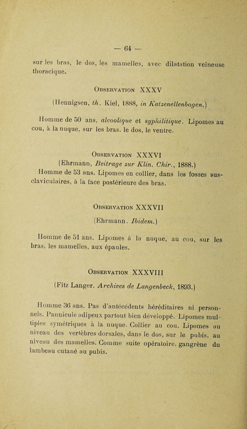 sur les bras, le dos, les mamelles, avec dilatation veineuse thoracique. Observation XXXV (Ilennigsen, th. Kiel, 1888, in Katzenellenbogen.) Homme de 50 ans, alcoolique et syphilitique. Lipomes au cou, a la nuque, sur les bras, le dos, le ventre. Observation XXXVI (Ehrmann, Beitrage zur Klin. Chir., 1888.) Homme de 53 ans. Lipomes en collier, dans les fosses sus- claviculaires, à la face postérieure des bras. Observation XXXVII (Ehrmann. Ibidem.) Homme de ol ans. Lipomes à la nuque, au cou, sur les bras, les mamelles, aux épaules. Observation XXXVIII (Fitz Langer. Archives de Langenbeck, 1893.) Homme 36 ans. Pas d’antécédents héréditaires ni person¬ nels. 1 annicule adipeux partout bien développé. Lipomes mul¬ tiples symétriques à la nuque. Collier au cou. Lipomes au niveau des vertèbres dorsales, dans le dos, sur le pubis, au niveau des mamelles. Comme suite opératoire, gangrène du lambeau cutané au pubis.