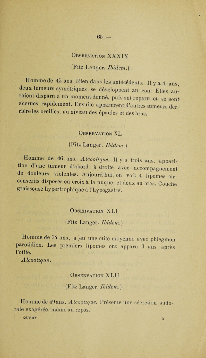 Observation XXXIX (Fitz Langer. Ibidem.) Homme de 45 ans. Rien dans les antécédents. Il y a 4 ans, deux tumeurs symétriques se développent au cou. Elles au¬ raient disparu à un moment donné, puis ont reparu et se sont accrues rapidement. Ensuite apparurent d’autres tumeurs der¬ rière les oreilles, au niveau des épaules et des bras. Observation XL (Fitz Langer. Ibidem.) Homme de 46 ans. Alcoolique. Il y a trois ans, appari¬ tion d’une tumeur d’abord à droite avec accompagnement de douleurs violentes. Aujourd’hui, on voit 4 lipomes cir¬ conscrits disposés en croix à la nuque, et deux au bras. Couche graisseuse hypertrophique à l’hypogastre. Observation XLI (Fitz Langer. Ibidem.) Homme de 34 ans, a eu une otite moyenne avec phlegmon parotidien. Les premiers lipomes ont apparu 3 ans après l’otite. Alcoolique. Observation XLII (Fitz Langer. Ibidem.) Homme de 49ans. Alcoolique. Présente une sécrétion sudo- rale exagérée, même au repos. QUÉRY 5