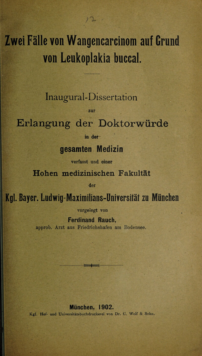 Zwei Fälle von Wangencarcinom auf Grund von Leukoplakia buccal. Inaugural-Dissertation zur Erlangung der Doktorwürde in der gesamten Medizin verfasst und einer Hohen medizinischen Fakultät der Kgl. Bayer. Ludwig-Maximilians-Universität zu München vorgelegt von Ferdinand Rauch, approb. Arzt aus Friedrichshafeu am Bodensee. *=33 München, 1902. Kgl. Hof- und Universitätsbuchdruckerei von Dr. C. Wolf & Sohn.